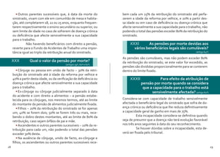 28 29
•	Outros parentes sucessíveis que, à data da morte do
sinistrado, vivam com ele em comunhão de mesa e habita-
ção, até completarem 18, 22 ou 25 anos, enquanto frequen-
tarem respectivamente o ensino secundário ou superior, ou
sem limite de idade no caso de sofrerem de doença crónica
ou deficiência que afecte sensivelmente a sua capacidade
para o trabalho.
	 Não havendo beneficiários com direito a pensão,
reverte para o Fundo de Acidentes deTrabalho uma impor-
tância igual ao triplo da retribuição anual do sinistrado.
XXX 	 Qual o valor da pensão por morte?
(artigos 59º, 60º e 61º)
•	Cônjuge ou pessoa em união de facto – 30% da retri-
buição do sinistrado até à idade da reforma por velhice e
40% a partir desta idade, ou da verificação de deficiência ou
doença crónica que afecte sensivelmente a sua capacidade
para o trabalho.
•	Ex-cônjuge ou cônjuge judicialmente separado à data
do acidente e com direito a alimentos – a pensão estabe-
lecida para os cônjuges, nos mesmos termos, até ao limite
do montante da pensão de alimentos judicialmente fixada.
•	Filhos – 20% da retribuição do sinistrado se for apenas
um; 40% se forem dois; 50% se forem três ou mais, rece-
bendo o dobro destes montantes, até ao limite de 80% da
retribuição, caso sejam órfãos de pai e mãe.
•	Ascendentes e outros parentes sucessíveis – 10% da re-
tribuição para cada um, não podendo o total das pensões
exceder 30% desta.
•	Na ausência de cônjuge, unido de facto, ex-cônjuge e
filhos, os ascendentes ou outros parentes sucessíveis rece-
bem cada um 15% da retribuição do sinistrado até perfa-
zerem a idade da reforma por velhice, e 20% a partir des-
sa idade ou em caso de deficiência ou doença crónica que
afecte sensivelmente a sua capacidade para o trabalho, não
podendo o total das pensões exceder 80% da retribuição do
sinistrado.
XXXI 	 As pensões por morte devidas aos
vários beneficiários legais são cumuláveis?
(artigo 64º)
As pensões são cumuláveis, mas não podem exceder 80%
da retribuição do sinistrado; se este valor for excedido, as
pensões são divididas proporcionalmente para se conterem
dentro do limite fixado.
XXXII 	 Para efeito da atribuição de
pensão por morte quando se considera
que a capacidade para o trabalho está
sensivelmente afectada? (artigo 62º)
Considera-se com capacidade de trabalho sensivelmente
afectada o beneficiário legal do sinistrado que sofra de do-
ença crónica ou deficiência que lhe reduza definitivamente
a capacidade geral de ganho em mais de 75%.
	 Esta incapacidade considera-se definitiva quando
seja de presumir que a doença não terá evolução favorável
nos três anos seguintes à data do seu reconhecimento.
	 Se houver dúvidas sobre a incapacidade, esta de-
verá ser fixada pelo tribunal.
 