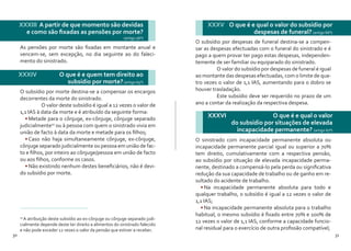 30 31
As pensões por morte são fixadas em montante anual e
vencem-se, sem excepção, no dia seguinte ao do faleci-
mento do sinistrado.
XXXIII A partir de que momento são devidas
e como são fixadas as pensões por morte?
(artigo 56º)
XXXIV 	 O que é e quem tem direito ao
subsídio por morte?(artigo 65º)
O subsídio por morte destina-se a compensar os encargos
decorrentes da morte do sinistrado.
	 O valor deste subsídio é igual a 12 vezes o valor de
1,1 IAS à data da morte e é atribuído da seguinte forma:
•	Metade para o cônjuge, ex-cônjuge, cônjuge separado
judicialmente10
ou à pessoa com quem o sinistrado vivia em
união de facto à data da morte e metade para os filhos;
•	Caso não haja simultaneamente cônjuge, ex-cônjuge,
cônjuge separado judicialmente ou pessoa em união de fac-
to e filhos, por inteiro ao cônjuge/pessoa em união de facto
ou aos filhos, conforme os casos.
•	Não existindo nenhum destes beneficiários, não é devi-
do subsídio por morte.
10
A atribuição deste subsídio ao ex-cônjuge ou cônjuge separado judi-
cialmente depende deste ter direito a alimentos do sinistrado falecido
e não pode exceder 12 vezes o valor da pensão que estiver a receber.
O subsídio por despesas de funeral destina-se a compen-
sar as despesas efectuadas com o funeral do sinistrado e é
pago a quem provar ter pago estas despesas, independen-
temente de ser familiar ou equiparado do sinistrado.
	 O valor do subsídio por despesas de funeral é igual
ao montante das despesas efectuadas, com o limite de qua-
tro vezes o valor de 1,1 IAS, aumentando para o dobro se
houver trasladação.
	 Este subsídio deve ser requerido no prazo de um
ano a contar da realização da respectiva despesa.
XXXV 	 O que é e qual o valor do subsídio por
despesas de funeral? (artigo 66º)
XXXVI 		 O que é e qual o valor
do subsídio por situações de elevada
incapacidade permanente? (artigo 67º)
O sinistrado com incapacidade permanente absoluta ou
incapacidade permanente parcial igual ou superior a 70%
tem direito, cumulativamente com a respectiva pensão,
ao subsídio por situação de elevada incapacidade perma-
nente, destinado a compensá-lo pela perda ou significativa
redução da sua capacidade de trabalho ou de ganho em re-
sultado do acidente de trabalho.
•	Na incapacidade permanente absoluta para todo e
qualquer trabalho, o subsídio é igual a 12 vezes o valor de
1,1 IAS;
•	Na incapacidade permanente absoluta para o trabalho
habitual, o mesmo subsídio é fixado entre 70% e 100% de
12 vezes o valor de 1,1 IAS, conforme a capacidade funcio-
nal residual para o exercício de outra profissão compatível;
 