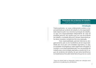 2 3
Tradicionalmente, no nosso ordenamento jurídico a res-
ponsabilidade por acidente de trabalho é uma responsabili-
dade objectiva pelo risco inerente à prestação de trabalho,
ou seja uma responsabilidade independente de culpa da
entidade patronal. Isto significa que, em caso de acidente
de trabalho, a entidade patronal é sempre responsável pe-
los danos causados, competindo-lhe a sua reparação.
	 Esta responsabilidade patronal efectiva-se obri-
gatoriamente pela via da transferência de tal responsabi-
lidade (do risco) para uma entidade seguradora, ou seja,
as entidades empregadoras estão legalmente obrigadas a
transferir a sua responsabilidade pelo risco da prestação de
trabalho para uma entidade seguradora, através de um se-
guro de acidentes de trabalho, de que serão beneficiários
os trabalhadores.Para além deste facto há que ter em conta
Reparação dos acidentes de trabalho
(Artigo 284º do Código doTrabalho, aprovado pela Lei
7/2009, de 12 de Fevereiro, e Lei 98/2009, de 4 de Setembro1
)
Introdução
1
Daqui em diante todas as disposições citadas sem indicação da lei
pertencem à Lei 98/2009, de 4 de Setembro.
 