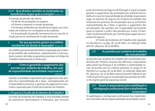 38 39
XLIX Que direitos mantêm os sinistrados ou
beneficiários legais após a remição? (artigo 77º)
L 	 De que garantias gozam os créditos
resultantes do direito à reparação? (artigo 78º)
A remição da pensão não afecta:
•	O direito às prestações em espécie;
•	O direito a requerer a revisão da pensão;
•	Os direitos atribuídos aos beneficiários legais, se o sinis-
trado vier a falecer em consequência do acidente;
•	A actualização da pensão remanescente no caso de re-
mição parcial ou resultante de revisão da pensão.
Os créditos provenientes do direito à reparação por aciden-
te de trabalho são inalienáveis, impenhoráveis e irrenunci-
áveis e gozam de todas as garantias previstas no Código do
Trabalho relativamente à retribuição.
LI Como é garantido o pagamento das
pensões por acidente de trabalho, em caso
de impossibilidade da entidade responsável?
(artigo 82º)
Quando a entidade responsável pelo pagamento das pen-
sões fica impossibilitada de o fazer, nomeadamente por
incapacidade económica, a garantia do pagamento é assu-
mida e suportada pelo Fundo de Acidentes deTrabalho.
LII O que é o Fundo de Acidentes deTrabalho?
O Fundo de Acidentes de Trabalho é uma entidade dotada
de autonomia administrativa e financeira, que funciona
junto do Instituto de Seguros de Portugal, e à qual compete
garantir o pagamento das prestações por acidente de tra-
balho em caso de impossibilidade da entidade responsável,
pagar os prémios de seguros de acidente de trabalho das
empresas em processo de recuperação que se encontrem
impossibilitadas de o fazer, e garantir o pagamento das
actualizações das pensões por incapacidade permanente
igual ou superior a 30% e das pensões por morte; é finan-
ciado fundamentalmente por contribuições legais das em-
presas de seguros.
	 O Fundo de Acidentes de Trabalho está regulado
no Decreto-Lei 142/99, de 29 de Abril, na redacção dada
pelo DL 185/2007, de 10 de Maio.
LIII	 As pensões por acidente de trabalho
são actualizadas?
LIV Quem é responsável pela reabilitação e
reintegração profissional dos trabalhadores
sinistrados?
As pensões por acidente de trabalho são actualizadas anu-
almente por Portaria conjunta dos Ministros responsáveis
pelas áreas das finanças e do trabalho e solidariedade so-
cial, de acordo com os critérios previstos no artigo 6º do
Decreto-Lei 142/99, de 29 de Abril, na redacção dada pelo
DL 185/2007, de 10 de Maio (essencialmente idênticos aos
critérios previstos para a actualização das pensões de velhi-
ce do regime geral da segurança social).
A reabilitação e reintegração profissional dos trabalhado-
res sinistrados são da responsabilidade da entidade empre-
 