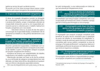 40 41
gadora ao serviço da qual o acidente ocorreu.
De acordo com a lei, estes encargos devem passar a estar
cobertos pelo seguro obrigatório de acidentes de trabalho.
LV O que é o dever de ocupação obrigatória?
(artigos 155º e 156º)
O dever de ocupação obrigatória consiste na obrigação
de o empregador, ao serviço do qual o trabalhador sofreu
o acidente de trabalho, ocupar o trabalhador afectado de
incapacidade temporária parcial ou de incapacidade per-
manente parcial ou absoluta para o trabalho habitual em
funções compatíveis com o seu estado.
	 Este dever cessa se, no prazo de dez dias após a
comunicação da incapacidade fixada, o trabalhador não se
apresentar ao trabalho ou não justificar devidamente a sua
ausência.
LVI	 Quais os direitos do trabalhador
ocupado em funções compatíveis durante o
período de incapacidade temporária?(artigo 157º)
Durante o período de incapacidade, o trabalhador com ca-
pacidade de trabalho reduzida em consequência de aciden-
te de trabalho a quem o empregador assegure ocupação
em funções compatíveis tem direito a:
•	Dispensa de horários com adaptabilidade, de trabalho
suplementar e de trabalho no período nocturno;
•	Retribuição calculada com base na do dia do acidente
ou, se a retribuição da categoria correspondente tiver sido
alterada, com base nesta última, não podendo em qualquer
caso ser inferior à devida pela capacidade restante;
•	Em caso de despedimento sem justa causa, se não op-
tar pela reintegração, a uma indemnização em dobro da
que seria devida por despedimento ilícito.
LVII	 Quais os direitos do trabalhador
afectado de incapacidade permanente
ocupado em funções compatíveis? (artigo 158º)
LVIII 	 O empregador pode dispor de alguns
apoios a fim de assegurar ao trabalhador
incapacitado ocupação compatível?
(artigos 159º e 160º)
O trabalhador que exerça funções compatíveis com a sua
incapacidade permanente tem direito a trabalhar a tempo
parcial e a licença para formação ou novo emprego.
O empregador que assegure ocupação compatível pode
beneficiar do apoio técnico necessário para a adaptação
do posto de trabalho às necessidades do trabalhador si-
nistrado e ainda de eventuais apoios técnicos e financeiros
concedidos pelo serviço público competente na área do
emprego e formação profissional11
a programas relativos à
reabilitação profissional de pessoas com deficiência, desde
que reúna as respectivas condições.
LIX O empregador pode recusar cumprir o
dever de ocupaçao obrigatória? (artigo 161º)
11
Actualmente este serviço é o Instituto do Emprego e Formação Pro-
fissional – IEFP.
O empregador pode declarar a impossibilidade de assegu-
rar ocupação compatível com o estado do trabalhador.
 
