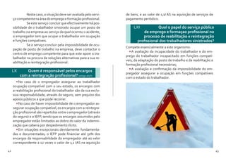 42 43
	 Nestecaso,asituaçãodeveseravaliadapeloservi-
çocompetentenaáreadoempregoeformaçãoprofissional.
	 Se este serviço concluir que efectivamente há pos-
sibilidade de o trabalhador sinistrado ocupar um posto de
trabalho na empresa ao serviço da qual ocorreu o acidente,
o empregador tem que ocupar o trabalhador em ocupação
e funções compatíveis.
	 Se o serviço concluir pela impossibilidade de ocu-
pação de posto de trabalho na empresa, deve contactar o
centro de emprego competente para que este apoie o tra-
balhador na procura de soluções alternativas para a sua re-
abilitação e reintegração profissional.
LX 	 Quem é responsável pelos encargos
com a reintegração profissional? (artigo 163º)
•	No caso de o empregador assegurar ao trabalhador
ocupação compatível com o seu estado, os encargos com
a reabilitação profissional do trabalhador são da sua exclu-
siva responsabilidade, através do seguro, sem prejuízo dos
apoios públicos a que pode recorrer.
•	No caso de haver impossibilidade de o empregador as-
segurar ocupação compatível, os encargos com a reintegra-
ção profissional são repartidos entre o empregador (através
do seguro) e o IEFP, sendo que os encargos assumidos pelo
empregador estão limitados ao dobro do valor da indemni-
zação que caberia por despedimento ilícito.
•	Em situações excepcionais devidamente fundamenta-
das e documentadas, o IEFP pode financiar até 50% dos
encargos da responsabilidade do empregador até ao valor
correspondente a 12 vezes o valor de 1,1 IAS na aquisição
LXI 	 Qual o papel do serviço público
de emprego e formaçao profissional no
processo de reabilitação e reintegração
profissional dos trabalhadores sinistrados?
Compete essencialmente a este organismo:
•	A avaliação da incapacidade do trabalhador e do em-
prego do trabalhador incapacitado em funções compatí-
veis, da adaptação do posto de trabalho e da reabilitação e
formação profissional necessárias;
•	A avaliação e confirmação da impossibilidade do em-
pregador assegurar a ocupação em funções compatíveis
com o estado do trabalhador.
de bens, e ao valor de 1,1I AS na aquisição de serviços de
pagamento periódico.
 