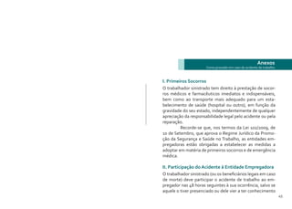 44 45
Anexos
Como proceder em caso de acidente de trabalho
I. Primeiros Socorros
O trabalhador sinistrado tem direito à prestação de socor-
ros médicos e farmacêuticos imediatos e indispensáveis,
bem como ao transporte mais adequado para um esta-
belecimento de saúde (hospital ou outro), em função da
gravidade do seu estado, independentemente de qualquer
apreciação da responsabilidade legal pelo acidente ou pela
reparação.
	 Recorde-se que, nos termos da Lei 102/2009, de
10 de Setembro, que aprova o Regime Jurídico da Promo-
ção da Segurança e Saúde no Trabalho, as entidades em-
pregadoras estão obrigadas a estabelecer as medidas a
adoptar em matéria de primeiros socorros e de emergência
médica.
II. Participação do Acidente à Entidade Empregadora
O trabalhador sinistrado (ou os beneficiários legais em caso
de morte) deve participar o acidente de trabalho ao em-
pregador nas 48 horas seguintes à sua ocorrência, salvo se
aquele o tiver presenciado ou dele vier a ter conhecimento
 