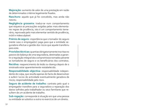 52 53
Majoração: aumento de valor de uma prestação em razão
de determinados critérios legalmente fixados.
Nascituro: aquele que já foi concebido, mas ainda não
nasceu.
Negligência grosseira: traduz-se num comportamento
que esquece as precauções exigidas pelas mais elementa-
res regras de prudência, isto é um comportamento teme-
rário, reprovado pelo mais elementar sentido de prudência,
inútil e indesculpável.
Prémio de seguro: importância que o tomador do seguro
(neste caso o empregador) paga para que a entidade se-
guradora efectue a gestão dos riscos que aquele transferiu
para este.
Provisõestécnicas:quantiasobrigatoriamenteinscritasno
passivo do balanço de uma seguradora, destinadas a garan-
tir a regulação integral dos compromissos tomados perante
os tomadores de seguro e os beneficiários dos contratos.
Recidiva: reaparecimento da lesão ou doença depois de o
sinistrado estar aparentemente restabelecido.
Responsabilidade objectiva: responsabilidade indepen-
dente de culpa, que resulta apenas do facto de desenvolver
e auferir lucros de actividade eventualmente geradora de
riscos; responsabilidade pelo risco.
Seguro de acidente de trabalho: contrato pelo qual o
empregador transfere para a seguradora a reparação dos
danos sofridos pelo trabalhador ou seus familiares que re-
sultem de um acidente de trabalho.
Sub-rogação: corresponde à situação em que uma pessoa
ou entidade se substitui a outra no exercício de um direito.
 