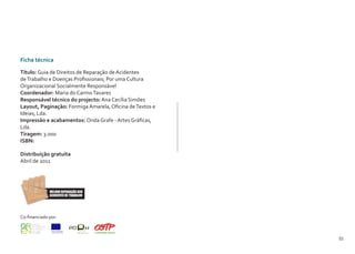 54 55
Ficha técnica
Título: Guia de Direitos de Reparação de Acidentes
deTrabalho e Doenças Profissionais; Por uma Cultura
Organizacional Socialmente Responsável
Coordenador: Maria do CarmoTavares
Responsável técnico do projecto: Ana Cecília Simões
Layout, Paginação: Formiga Amarela, Oficina deTextos e
Ideias, Lda.
Impressão e acabamentos: Onda Grafe - Artes Gráficas,
Lda.
Tiragem: 3.000
ISBN:
Distribuição gratuita
Abril de 2011
Co-financiado por:
 