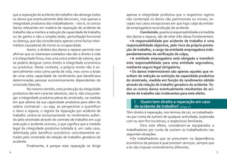 4 5
que a reparação do acidente de trabalho não abrange todos
os danos que eventualmente dele decorram, mas apenas a
integridade produtiva dos trabalhadores – isto é, os únicos
danos relevantes em matéria de reparação de acidente de
trabalho são a morte e a redução da capacidade de trabalho
ou de ganho e não a simples lesão, perturbação funcional
ou doença, que são considerados apenas como factos inter-
médios causadores de morte ou incapacidade.
	 Assim, o âmbito dos danos a reparar permite-nos
afirmar que os interesses tutelados não são o direito à vida
e à integridade física, mas uma outra ordem de valores, que
se poderá designar como direito à integridade económica
ou produtiva. Neste contexto, a própria morte não é es-
sencialmente vista como perda de vida, mas como a lesão
de uma certa capacidade de rendimento que beneficiava
determinadas pessoas economicamente dependentes do
sinistrado falecido.
	 No mesmo sentido, esta protecção da integridade
produtiva não tem carácter absoluto, isto é, não visa prote-
ger a integridade produtiva plena do sinistrado, na medida
em que abstrai da sua capacidade produtiva para além do
salário contratual – ou seja, ao perspectivar e quantificar
o dano a reparar, o regime da reparação por acidente de
trabalho centra-se exclusivamente no rendimento auferi-
do pelo sinistrado através do contrato de trabalho em cuja
execução o acidente ocorreu, o que significa que a medida
legal da integridade produtiva tutelada é, em cada caso,
delimitada pelo benefício económico concretamente ex-
traído pelo sinistrado da relação de trabalho geradora do
acidente.
	 Finalmente, é porque esta reparação se dirige
apenas à integridade produtiva que o respectivo regime
não contempla os danos não patrimoniais ou morais, ex-
cepto nos casos excepcionais em que haja culpa da entida-
de empregadora na produção do acidente.
	 Concluindo,quantoàresponsabilidadeeàmedida
dos danos a reparar, são de reter três ideias fundamentais:
•	A responsabilidade por acidente de trabalho é uma
responsabilidade objectiva, pelo risco da própria presta-
ção de trabalho, a cargo da entidade empregadora inde-
pendentemente da verificação de culpa;
•	A entidade empregadora está obrigada a transferir
esta responsabilidade para uma entidade seguradora,
mediante seguro legal obrigatório;
•	Os danos indemnizáveis são apenas aqueles que re-
sultam da redução ou extinção da capacidade produtiva
do sinistrado, medida em função do rendimento obtido
através da relação de trabalho geradora do acidente.To-
dos os outros danos eventualmente resultantes do aci-
dente de trabalho são irrelevantes para este efeito.
I Quem tem direito a reparação em caso
de acidente de trabalho? (artigo 2º)
Têm direito à reparação, nos termos da Lei, os trabalhado-
res por conta de outrem de qualquer actividade, explorada
com ou sem fins lucrativos, e respectivos familiares.
	 Para este efeito, consideram-se equiparados a
trabalhadores por conta de outrem os trabalhadores nas
seguintes situações:
•	Os trabalhadores que se presumem na dependência
económica da pessoa à qual prestam serviços, sempre que
a lei não impuser entendimento diferente;
 