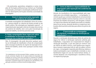 6 7
•	Os praticantes, aprendizes, estagiários e outras situa-
ções de formação profissional que tenham por finalidade
a preparação, promoção e actualização profissional neces-
sária ao desempenho de funções inerentes à actividade do
empregador.
II 	 Quem é responsavel pela reparação
do acidente de trabalho? (artigo 7º)
III Pode o empregador fazer repercutir sobre
o trabalhador os encargos resultantes da
reparação dos acidentes de trabalho? (artigo 13º)
A entidade empregadora do trabalhador vitima do aciden-
te – pessoa singular ou colectiva de direito privado ou de
direito público não abrangida por legislação especial2
– é
responsável pela reparação e demais encargos decorrentes
de acidente de trabalho, bem como pela manutenção do
posto de trabalho, nos termos previstos na lei.
2
Os trabalhadores da Administração Pública, qualquer que seja o seu
vínculo contratual, dispõem de um regime próprio de reparação dos
acidentes em serviço (como são chamados os acidentes de trabalho
na administração pública), constante do Decreto-Lei 503/99, de 30 de
Novembro. O presente regime da Lei 98/2009, de 4 de Setembro, é de
aplicação subsidiária no âmbito da administração pública.
Não. O empregador não pode descontar qualquer quan-
tia na retribuição do trabalhador a título de compensação
pelos encargos resultantes do regime da reparação de aci-
dentes de trabalho, sendo nulos quaisquer acordos nesse
sentido.
IV Como se efectiva a responsabilidade do
empregador pela reparação dos acidentes de
trabalho? (artigo 79º)
Através da transferência da responsabilidade pela repa-
ração para uma entidade seguradora – o empregador, in-
cluindo aquele que contrata trabalhadores exclusivamente
para prestar trabalho noutras empresas como é o caso das
empresas de trabalho temporário, está obrigado a realizar
um seguro de acidentes de trabalho para todos os trabalha-
dores ao seu serviço, devendo declarar as respectivas retri-
buições efectivamente auferidas para efeitos do prémio de
seguro.
V	 O que sucede se o empregador
não declarar a totalidade da retribuição do
trabalhador? (artigo 79º)
Quando a retribuição declarada para efeito do prémio de
seguro for inferior à retribuição realmente auferida pelo
trabalhador, a seguradora só é responsável em relação à
retribuição declarada, a qual não pode em nenhum caso
ser inferior ao salário mínimo, o que significa que a segura-
dora é sempre responsável até ao valor do salário mínimo
em vigor; o empregador responde pela diferença relativa a
todas as prestações a que o trabalhador sinistrado ou seus
beneficiários legais em caso de morte tenham direito, in-
cluindo despesas com hospitalização e assistência clínica,
na respectiva proporção.
 
