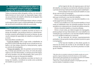 8 9
VI Como é que os trabalhadores sabem se
o empregador cumpre a obrigação relativa
ao seguro de acidentes de trabalho? (artigo 177º)
VII O que é um acidente de trabalho(artigos 8º e 9º)
Todas as empresas estão obrigadas a afixar, nos seus esta-
belecimentos em local visível, as disposições legais relati-
vas aos acidentes de trabalho referentes às obrigações dos
sinistrados e dos responsáveis.
	 Os recibos de retribuição devem indicar a empre-
sa de seguros para a qual a responsabilidade do emprega-
dor se encontra transferida à data da sua emissão.
Acidente de trabalho é o acidente ocorrido no local e no
tempo de trabalho, que produza directa ou indirectamen-
te lesão corporal, perturbação funcional ou doença, de que
resulte redução da capacidade de trabalho ou de ganho ou
a morte.
Para este efeito considera-se:
•	Local de trabalho: todo o lugar onde o trabalhador se
encontra ou para onde deva dirigir-se em virtude do seu tra-
balho e em que esteja, directa ou indirectamente, sujeito
ao controlo do empregador.
•	Tempo de trabalho: além do período normal de traba-
lho, o tempo que precede o seu início, em actos de prepa-
ração ou com ele relacionados, e o tempo que se lhe segue,
em actos também com ele relacionados, bem como as in-
terrupções normais ou forçosas de trabalho.
	 Para além dos acidentes ocorridos no local e no
tempo de trabalho, consideram-se ainda como acidentes
de trabalho os que ocorram:
	a) No trajecto de ida e de regresso para e do local
detrabalho,nostrajectosnormalmenteutilizadosedurante
o período de tempo habitualmente gasto pelo trabalhador3
:
	 Entre qualquer dos seus locais de trabalho no caso
de ter mais do que um emprego4
;
•	Entre a sua residência habitual ou ocasional e as instala-
ções que constituem o seu local de trabalho;
•	Entre a sua residência ou o seu local de trabalho e o lo-
cal de pagamento da retribuição;
•	Entre a sua residência ou o seu local de trabalho e o local
onde ao trabalhador deva ser prestada qualquer forma de
assistência ou tratamento em virtude de acidente anterior;
•	Entre o local de trabalho e o local da refeição;
•	Entre o local onde, por determinação do empregador,
presta qualquer serviço relacionado com o seu trabalho e as
instalações que constituem o seu local de trabalho habitual
ou a sua residência habitual ou ocasional.
	 b) Na execução de serviços espontaneamente
prestados e de que possa resultar proveito económico para
o empregador;
	c) No local de trabalho ou fora deste quando no
exercício do direito de reunião ou de actividade de repre-
sentante dos trabalhadores, nos termos previstos no Códi-
go doTrabalho;
3
Não deixa de se considerar acidente de trabalho aquele que ocorre
quando o trajecto habitual normal sofre desvios ou interrupções
determinados pela satisfação de necessidades atendíveis do trabalha-
dor, ou por motivo de força maior ou caso fortuito.
4
Neste caso, é responsável pelo acidente o empregador para cujo
local de trabalho o trabalhador se dirige
 