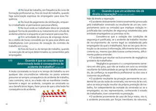 10 11
	d) No local de trabalho, em frequência de curso de
formação profissional ou, fora do local de trabalho, quando
haja autorização expressa do empregador para essa fre-
quência;
	e) No local de pagamento da retribuição, enquan-
to o trabalhador aí permanecer para esse efeito;
	f) No local onde ao trabalhador deva ser prestada
qualquer forma de assistência ou tratamento em virtude de
acidente anterior e enquanto aí permanecer para esse fim;
	g) Em actividade de procura de emprego duran-
te o crédito de horas concedido por lei para esse efeito aos
trabalhadores com processo de cessação do contrato de
trabalho em curso;
	h) Fora do local ou do tempo de trabalho, quando
na execução de serviços determinados ou consentidos pelo
empregador.
A lesão constatada no local e no tempo de trabalho ou em
qualquer das circunstâncias referidas no ponto anterior
presume-se sempre consequência do acidente de trabalho;
caso contrário, isto é, se a lesão não se manifestar imedia-
tamente a seguir ao acidente, compete ao sinistrado ou
seus beneficiários legais, fazer prova de que a dita lesão foi
consequência do acidente.
VIII 	 Quando é que se considera que
determinada lesão é consequência de
acidente de trabalho? (artigo 10º)
IX 	 Quando é que um acidente não dá
direito a reparação? (artigos 14º, 15º e 16º)
Não dá direito a reparação:
•	O acidente dolosamente (intencionalmente) provocado
pelo trabalhador sinistrado ou resultante de um seu com-
portamento (acto ou omissão) que implique violação in-
justificada das condições de segurança estabelecidas pela
entidade empregadora ou previstas na lei.
	 Considera-se que a violação das condições de
segurança é justificada, se o acidente de trabalho resultar
de incumprimento de norma legal ou estabelecida pelo
empregador da qual o trabalhador, face ao seu grau de ins-
trução ou de acesso à informação, dificilmente teria conhe-
cimento ou, mesmo que dela tivesse conhecimento, dificil-
mente poderia entender.
•	O acidente que resultar exclusivamente de negligência
grosseira do trabalhador.
	 Negligência grosseira é o comportamento teme-
rário em alto grau, que não se traduz em acto ou omissão
resultante da habitualidade ao perigo do trabalho executa-
do, da confiança na experiência profissional ou dos usos e
costumes da profissão.
•	O acidente resultante da privação permanente ou aci-
dental do uso da razão do sinistrado, nos termos da lei civil,
salvo se esta privação resultar da própria prestação de tra-
balho, for independente da vontade do sinistrado ou se o
empregador, ou seu representante, conhecendo o estado
do trabalhador, tiver consentido na prestação.
•	O acidente proveniente de caso de força maior, isto é,
o acidente provocado por forças inevitáveis da natureza,
 