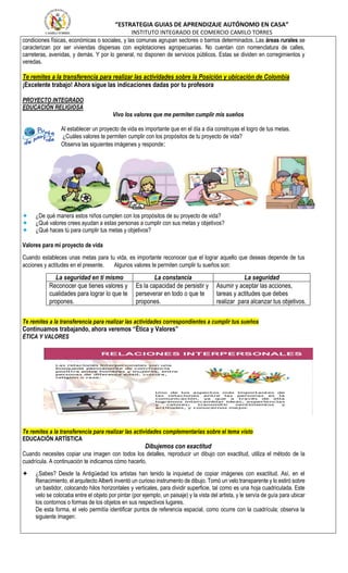 “ESTRATEGIA GUIAS DE APRENDIZAJE AUTÓNOMO EN CASA”
INSTITUTO INTEGRADO DE COMERCIO CAMILO TORRES
condiciones físicas, económicas o sociales, y las comunas agrupan sectores o barrios determinados. Las áreas rurales se
caracterizan por ser viviendas dispersas con explotaciones agropecuarias. No cuentan con nomenclatura de calles,
carreteras, avenidas, y demás. Y por lo general, no disponen de servicios públicos. Estas se dividen en corregimientos y
veredas.
Te remites a la transferencia para realizar las actividades sobre la Posición y ubicación de Colombia
¡Excelente trabajo! Ahora sigue las indicaciones dadas por tu profesora
PROYECTO INTEGRADO
EDUCACIÓN RELIGIOSA
Vivo los valores que me permiten cumplir mis sueños
Al establecer un proyecto de vida es importante que en el día a día construyas el logro de tus metas.
¿Cuáles valores te permiten cumplir con los propósitos de tu proyecto de vida?
Observa las siguientes imágenes y responde:
✦ ¿De qué manera estos niños cumplen con los propósitos de su proyecto de vida?
✦ ¿Qué valores crees ayudan a estas personas a cumplir con sus metas y objetivos?
✦ ¿Qué haces tú para cumplir tus metas y objetivos?
Valores para mi proyecto de vida
Cuando estableces unas metas para tu vida, es importante reconocer que el lograr aquello que deseas depende de tus
acciones y actitudes en el presente. Algunos valores te permiten cumplir tu sueños son:
La seguridad en ti mismo La constancia La seguridad
Reconocer que tienes valores y
cualidades para lograr lo que te
propones.
Es la capacidad de persistir y
perseverar en todo o que te
propones.
Asumir y aceptar las acciones,
tareas y actitudes que debes
realizar para alcanzar tus objetivos.
Te remites a la transferencia para realizar las actividades correspondientes a cumplir tus sueños
Continuamos trabajando, ahora veremos “Ética y Valores”
ÉTICA Y VALORES
Te remites a la transferencia para realizar las actividades complementarias sobre el tema visto
EDUCACIÓN ARTÍSTICA
Dibujemos con exactitud
Cuando necesites copiar una imagen con todos los detalles, reproducir un dibujo con exactitud, utiliza el método de la
cuadrícula. A continuación te indicamos cómo hacerlo.
✦ ¿Sabes? Desde la Antigüedad los artistas han tenido la inquietud de copiar imágenes con exactitud. Así, en el
Renacimiento, el arquitecto Alberti inventó un curioso instrumento de dibujo. Tomó un velo transparente y lo estiró sobre
un bastidor, colocando hilos horizontales y verticales, para dividir superficie, tal como es una hoja cuadriculada. Este
velo se colocaba entre el objeto por pintar (por ejemplo, un paisaje) y la vista del artista, y le servía de guía para ubicar
los contornos o formas de los objetos en sus respectivos lugares.
De esta forma, el velo permitía identificar puntos de referencia espacial, como ocurre con la cuadrícula; observa la
siguiente imagen:
 