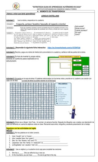 “ESTRATEGIA GUIAS DE APRENDIZAJE AUTÓNOMO EN CASA”
INSTITUTO INTEGRADO DE COMERCIO CAMILO TORRES
4. MOMENTO DE TRANSFERENCIA
¡Vamos a mirar que tanto aprendimos!
LENGUA CASTELLANA
Actividad 1: Lee la noticia y responde en tu cuaderno
¿Qué sucede?
¿Dónde ocurre?
¿Cuándo acontece?
¿Por qué?
¿Cómo?
Actividad 2: Desarrollar la siguiente ficha interactiva: https://es.liveworksheets.com/cs1533947qb
Actividad 3: Recorta y pega una noticia de interés de la comunidad en tu cuaderno y señala en ella las partes de la noticia.
Actividad 4: Es hora de inventar tu propia noticia,
teniendo en cuenta los pasos explicados en la
estructuración.
Actividad 5: Encuentra en la sopa de letras 10 palabras relacionadas con los temas vistos y escribe en tu cuaderno una oración con
cada una de ellas. (La sopa de letras la puedes resolver en la fotocopia)
Actividad 6: Ahora vas a dibujar: Una Fruta, Un animal y tú persona favorita. Después de dibujarlos vas a realiza una descripción de
cada uno teniendo en cuenta los adjetivos vistos en clase. Recuerda buena letra, ortografía y excelente presentación de tu trabajo.
Seguimos con las actividades de Inglés
INGLÉS
Actividad 7: Pon las palabras en el orden correcto.
1. (new / bought / we / a / house.) _________________________________.
2. (she / sweater/ likes / the / green.) _______________________________.
3. (like / do / the / flowers / red / sent / I?) ____________________________.
4. (Japanese / ate / the / family / in / restaurant / a) ______________________________.
5. (unforgettable / we / vacation / had / an) _____________________________________.
6.
Actividad 8: Usa un adjetivo y un sustantivo de la caja para completar las oraciones
1. She has a _____ . She can afford to buy a new car.
2. In the mountains, you can have _____ . It’s rare to get that in the city.
 