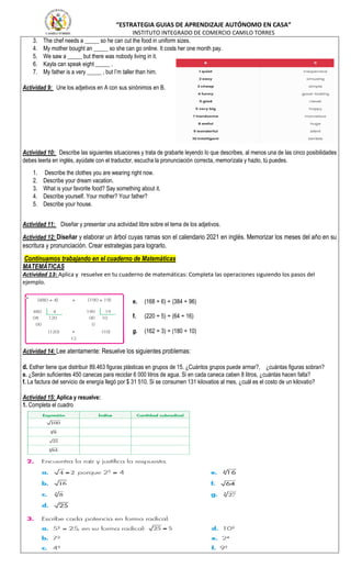 “ESTRATEGIA GUIAS DE APRENDIZAJE AUTÓNOMO EN CASA”
INSTITUTO INTEGRADO DE COMERCIO CAMILO TORRES
3. The chef needs a _____ so he can cut the food in uniform sizes.
4. My mother bought an _____ so she can go online. It costs her one month pay.
5. We saw a _____ but there was nobody living in it.
6. Kayla can speak eight _____ .
7. My father is a very _____ , but I’m taller than him.
Actividad 9: Une los adjetivos en A con sus sinónimos en B.
Actividad 10: Describe las siguientes situaciones y trata de grabarte leyendo lo que describes, al menos una de las cinco posibilidades
debes leerla en inglés, ayúdate con el traductor, escucha la pronunciación correcta, memorízala y hazlo, tú puedes.
1. Describe the clothes you are wearing right now.
2. Describe your dream vacation.
3. What is your favorite food? Say something about it.
4. Describe yourself. Your mother? Your father?
5. Describe your house.
Actividad 11: Diseñar y presentar una actividad libre sobre el tema de los adjetivos.
Actividad 12: Diseñar y elaborar un árbol cuyas ramas son el calendario 2021 en inglés. Memorizar los meses del año en su
escritura y pronunciación. Crear estrategias para lograrlo.
Continuamos trabajando en el cuaderno de Matemáticas
MATEMÁTICAS
Actividad 13: Aplica y resuelve en tu cuaderno de matemáticas: Completa las operaciones siguiendo los pasos del
ejemplo.
e. (168 ÷ 6) ÷ (384 ÷ 96)
f. (220 ÷ 5) ÷ (64 ÷ 16)
g. (162 ÷ 3) ÷ (180 ÷ 10)
Actividad 14: Lee atentamente: Resuelve los siguientes problemas:
d. Esther tiene que distribuir 89.463 figuras plásticas en grupos de 15. ¿Cuántos grupos puede armar?, ¿cuántas figuras sobran?
e. ¿Serán suficientes 450 canecas para reciclar 6 000 litros de agua. Si en cada caneca caben 8 litros, ¿cuántas hacen falta?
f. La factura del servicio de energía llegó por $ 31 510. Si se consumen 131 kilovatios al mes, ¿cuál es el costo de un kilovatio?
Actividad 15: Aplica y resuelve:
1. Completa el cuadro
 