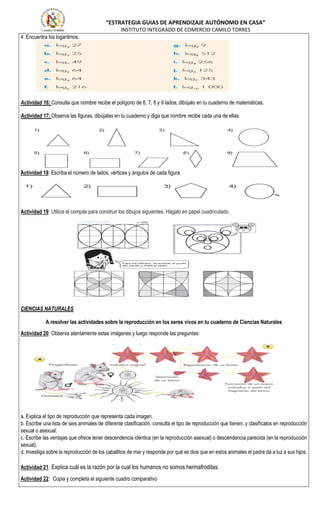 “ESTRATEGIA GUIAS DE APRENDIZAJE AUTÓNOMO EN CASA”
INSTITUTO INTEGRADO DE COMERCIO CAMILO TORRES
4. Encuentra los logaritmos:
Actividad 16: Consulta que nombre recibe el polígono de 6, 7, 8 y 9 lados, dibújalo en tu cuaderno de matemáticas.
Actividad 17: Observa las figuras, dibújalas en tu cuaderno y diga que nombre recibe cada una de ellas.
Actividad 18: Escriba el número de lados, vértices y ángulos de cada figura
Actividad 19: Utilice el compás para construir los dibujos siguientes. Hágalo en papel cuadriculado.
CIENCIAS NATURALES
A resolver las actividades sobre la reproducción en los seres vivos en tu cuaderno de Ciencias Naturales
Actividad 20: Observa atentamente estas imágenes y luego responde las preguntas:
a. Explica el tipo de reproducción que representa cada imagen.
b. Escribe una lista de seis animales de diferente clasificación, consulta el tipo de reproducción que tienen, y clasifícalos en reproducción
sexual o asexual.
c. Escribe las ventajas que ofrece tener descendencia idéntica (en la reproducción asexual) o descendencia parecida (en la reproducción
sexual).
d. Investiga sobre la reproducción de los caballitos de mar y responde por qué se dice que en estos animales el padre da a luz a sus hijos.
Actividad 21: Explica cuál es la razón por la cual los humanos no somos hermafroditas.
Actividad 22: Copia y completa el siguiente cuadro comparativo
 