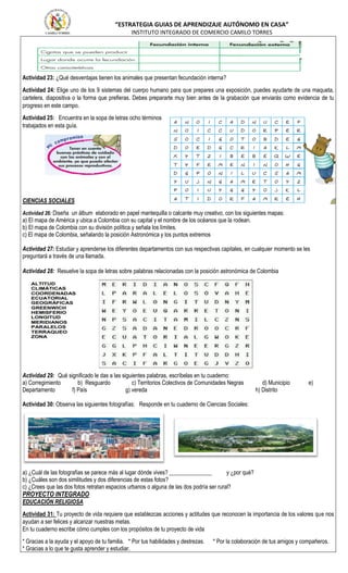 “ESTRATEGIA GUIAS DE APRENDIZAJE AUTÓNOMO EN CASA”
INSTITUTO INTEGRADO DE COMERCIO CAMILO TORRES
Actividad 23: ¿Qué desventajas tienen los animales que presentan fecundación interna?
Actividad 24: Elige uno de los 9 sistemas del cuerpo humano para que prepares una exposición, puedes ayudarte de una maqueta,
cartelera, diapositiva o la forma que prefieras. Debes prepararte muy bien antes de la grabación que enviarás como evidencia de tu
progreso en este campo.
Actividad 25: Encuentra en la sopa de letras ocho términos
trabajados en esta guía.
CIENCIAS SOCIALES
Actividad 26: Diseña un álbum elaborado en papel mantequilla o calcante muy creativo, con los siguientes mapas:
a) El mapa de América y ubica a Colombia con su capital y el nombre de los océanos que la rodean.
b) El mapa de Colombia con su división política y señala los límites.
c) El mapa de Colombia, señalando la posición Astronómica y los puntos extremos
Actividad 27: Estudiar y aprenderse los diferentes departamentos con sus respectivas capitales, en cualquier momento se les
preguntará a través de una llamada.
Actividad 28: Resuelve la sopa de letras sobre palabras relacionadas con la posición astronómica de Colombia
Actividad 29: Qué significado le das a las siguientes palabras, escríbelas en tu cuaderno:
a) Corregimiento b) Resguardo c) Territorios Colectivos de Comunidades Negras d) Municipio e)
Departamento f) País g) vereda h) Distrito
Actividad 30: Observa las siguientes fotografías: Responde en tu cuaderno de Ciencias Sociales:
a) ¿Cuál de las fotografías se parece más al lugar dónde vives? _______________ y ¿por qué?
b) ¿Cuáles son dos similitudes y dos diferencias de estas fotos?
c) ¿Crees que las dos fotos retratan espacios urbanos o alguna de las dos podría ser rural?
PROYECTO INTEGRADO
EDUCACIÓN RELIGIOSA
Actividad 31: Tu proyecto de vida requiere que establezcas acciones y actitudes que reconocen la importancia de los valores que nos
ayudan a ser felices y alcanzar nuestras metas.
En tu cuaderno escribe cómo cumples con los propósitos de tu proyecto de vida
* Gracias a la ayuda y el apoyo de tu familia. * Por tus habilidades y destrezas. * Por la colaboración de tus amigos y compañeros.
* Gracias a lo que te gusta aprender y estudiar.
 