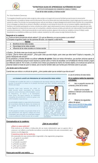 “ESTRATEGIA GUIAS DE APRENDIZAJE AUTÓNOMO EN CASA”
INSTITUTO INTEGRADO DE COMERCIO CAMILO TORRES
Responde en tu cuaderno:
a) ¿Cuál es el tema principal del artículo anterior? ¿En qué se diferencia y en que se parece a una noticia?
b) Completa el siguiente cuadro con las opiniones del autor, con respecto a cada hecho.
Hechos Opiniones
 Beneficios de las redes sociales
 Desventajas de las redes sociales
 Influencia de las redes sociales en el atraso escolar
c) Explica, ¿De dónde crees que el autor saco la información?
d) Opina: ¿Qué te informo este artículo? ¿Para quién crees que está dirigido, quien crees que debe leerlo? Explica tu respuesta. ¿Te
parece interesante este artículo?
En los periódicos y revistas también se publican artículos de opinión. Estos son textos informativos, que escriben personas ajenas al
periódico. Se caracterizan porque el autor expresa su opinión sobre un hecho de actualidad, con la finalidad de informar al lector y lograr
que reflexione sobre él. Por lo tanto, al contrario de la noticia que presenta los hechos de manera objetiva, en el artículo de opinión se
presentan desde la mirada de quien lo redacta, pero el escritor también debe usar fuentes para informarse sobre lo que pasó.
¿De dónde sale la información?
Cuando lees una noticia o un artículo de opinión, ¿cómo puedes saber que es verdad lo que dice el autor?
e) Lee el comienzo de esta noticia.
En tu cuaderno realiza las siguientes
actividades:
 Haz un pequeño resumen del
contenido y tema de la noticia.
 Explica con tus propias
palabras la intensión comunicativa de
esta noticia.
 Observa los siguientes
videos de apoyo:
https://youtu.be/OZUYLMwuWMk
https://youtu.be/lrA2bgIKf-A
Conceptualiza en tu cuaderno:
¿Qué es una noticia?
Pasos para escribir una noticia……..
 