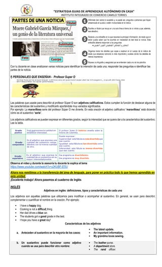 “ESTRATEGIA GUIAS DE APRENDIZAJE AUTÓNOMO EN CASA”
INSTITUTO INTEGRADO DE COMERCIO CAMILO TORRES
Con tu docente en clase analizaran varias noticias para identificar la intensión de cada una, responder las preguntas e identificar las
partes de la noticia.
f) PERSONAJES QUE ENSEÑAN - Profesor Super O
Las palabras que usaste para describir al profesor Súper O son adjetivos calificativos. Estos cumplen la función de destacar alguna de
las características del sustantivo y modificarlo aportándole muy variados significados.
Por ejemplo: La maravillosa serie del profesor Súper O me divierte. En esta oración el adjetivo calificativo “maravillosa” está diciendo
cómo es el sustantivo “serie”.
Los adjetivos calificativos se pueden expresar en diferentes grados, según la intensidad que se quiera dar a la característica del sustantivo.
Lee la tabla.
Observa el video y durante la asesoría tu docente te explica el tema
https://www.youtube.com/watch?v=s2KUBF-Ef3U
Ahora nos remitimos a la transferencia del área de lenguaje, para poner en práctica todo lo que hemos aprendido en
esta unidad.
¡Excelente trabajo! Ahora pasemos al cuaderno de Inglés
INGLÉS
Adjetivos en inglés: definiciones, tipos y características de cada uno
Los adjetivos son aquellas palabras que utilizamos para modificar o acompañar al sustantivo. En general, se usan para describir,
complementar o cuantificar el nombre en la oración. Por ejemplo:
 I have a happy dog.
 Cooking is not a difficult thing.
 Her dad drives a blue car.
 The students got a good grade in the test.
 I hope you have a great day!
Características de los adjetivos
a. Anteceden al sustantivo en la mayoría de los casos:
 The latest update.
 An important information.
 My grandma loves sewing.
b. Un sustantivo puede funcionar como adjetivo
cuando se usa para describir otro nombre:
 The leather purse.
 A department store.
 The rand officer.
 