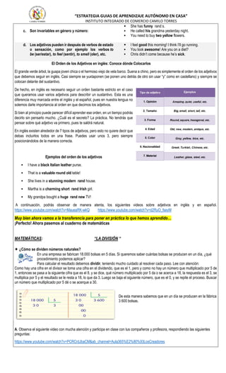 “ESTRATEGIA GUIAS DE APRENDIZAJE AUTÓNOMO EN CASA”
INSTITUTO INTEGRADO DE COMERCIO CAMILO TORRES
c. Son invariables en género y número:
 She has funny rand s.
 He called his grandma yesterday night.
 You need to buy two yellow flowers.
d. Los adjetivos pueden ir después de verbos de estado
o sensación, como por ejemplo los verbos to
be (ser/estar), to feel (sentir), to smell (oler), etc.
 I feel good this morning! I think I’ll go running.
 You look awesome! Are you on a diet?
 Chris didn’t come because he’s sick.
El Orden de los Adjetivos en inglés: Conoce dónde Colocarlos
El grande verde árbol, la guapa joven chica o el hermoso viejo de vela barco. Suena a chino, pero es simplemente el orden de los adjetivos
que debemos seguir en inglés. Casi siempre se yuxtaponen (se ponen uno detrás de otro sin usar “y” como en castellano) y siempre se
colocan delante del sustantivo.
De hecho, en inglés es necesario seguir un orden bastante estricto en el caso
que queramos usar varios adjetivos para describir un sustantivo. Esta es una
diferencia muy marcada entre el inglés y el español, pues en nuestra lengua no
solemos darle importancia al orden en que decimos los adjetivos.
Si bien al principio puede parecer difícil aprender ese orden, en un tiempo podrás
decirlo sin pensarlo mucho. ¿Cuál es el secreto? La práctica. No tendrás que
pensar sobre qué adjetivo va primero, pues te saldrá natural.
En inglés existen alrededor de 7 tipos de adjetivos, pero esto no quiere decir que
debas incluirlos todos en una frase. Puedes usar unos 3, pero siempre
posicionándolos de la manera correcta.
Ejemplos del orden de los adjetivos
 I have a black Italian leather purse.
 That is a valuable round old table!
 She lives in a stunning modern rand house.
 Martha is a charming short rand Irish girl.
 My grandpa bought a huge rand new TV!
A continuación, podrás observar de manera atenta, los siguientes videos sobre adjetivos en inglés y en español.
https://www.youtube.com/watch?v=MaueaRK-wkQ https://www.youtube.com/watch?v=d2RuO_fseyM
Muy bien ahora vamos a la transferencia para poner en práctica lo que hemos aprendido…
¡Perfecto! Ahora pasemos al cuaderno de matemáticas
MATEMÁTICAS: “LA DIVISIÓN “
✦ ¿Cómo se dividen números naturales?
En una empresa se fabrican 18.000 bolsas en 5 días. Si queremos saber cuántas bolsas se producen en un día, ¿qué
procedimiento podemos aplicar?
Para calcular el resultado debemos dividir, teniendo mucho cuidado al resolver cada paso. Lee con atención:
Como hay una cifra en el divisor se toma una cifra en el dividendo, que es el 1, pero y como no hay un número que multiplicado por 5 de
1, entonces se pasa a la siguiente cifra que es el 8, y se dice, qué número multiplicado por 5 da o se acerca a 18, la respuesta es el 3, se
multiplica por 5 y el resultado se le resta a 18, lo que da 3. Luego se baja el siguiente número, que es el 0, y se repite el proceso. Buscar
un número que multiplicado por 5 dé o se acerque a 30.
De esta manera sabemos que en un día se producen en la fábrica
3 600 bolsas.
A. Observa el siguiente video con mucha atención y participa en clase con tus compañeros y profesora, respondiendo las siguientes
preguntas:
https://www.youtube.com/watch?v=PCRCrdJbaCM&ab_channel=Aula365%E2%80%93LosCreadores
 