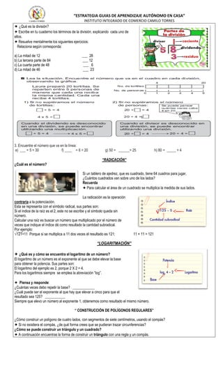 “ESTRATEGIA GUIAS DE APRENDIZAJE AUTÓNOMO EN CASA”
INSTITUTO INTEGRADO DE COMERCIO CAMILO TORRES
✦ ¿Qué es la división?
✦ Escribe en tu cuaderno los términos de la división, explicando cada uno de
ellos.
✦ Resuelve mentalmente los siguientes ejercicios:
Relaciona según corresponda:
a) La mitad de 12 ___ 28
b) La tercera parte de 84 ___ 12
c) La cuarta parte de 48 ___ 6
d) La mitad de 46 ___ 23
3. Encuentre el número que va en la línea:
e) ___ ÷ 5 = 30 f) ____ ÷ 6 = 20 g) 50 ÷ ______= 25 h) 80 ÷ _____ = 4
“RADICACIÓN”
¿Cuál es el número?
Si un tablero de ajedrez, que es cuadrado, tiene 64 cuadros para jugar,
¿Cuántos cuadrados van sobre uno de los lados?
Recuerda
✦ Para calcular el área de un cuadrado se multiplica la medida de sus lados.
La radicación es la operación
contraria a la potenciación.
Esta se representa con el símbolo radical, sus partes son:
Si el índice de la raíz es el 2, este no se escribe y el símbolo queda sin
número.
Calcular una raíz es buscar un número que multiplicado por el número de
veces que indique el índice dé como resultado la cantidad subradical.
Por ejemplo:
√121=11 Porque si se multiplica a 11 dos veces el resultado es 121; 11 × 11 = 121
“LOGARITMACIÓN”
✦ ¿Qué es y cómo se encuentra el logaritmo de un número?
El logaritmo de un número es el exponente al que se debe elevar la base
para obtener la potencia. Sus partes son:
El logaritmo del ejemplo es 2, porque 2 X 2 = 4.
Para los logaritmos siempre se emplea la abreviación “log”.
✦ Piensa y responde:
¿Cuántas veces debo repetir la base? ____________
¿Cuál puede ser el exponente al que hay que elevar a cinco para que el
resultado sea 125? ___________
Siempre que elevo un número al exponente 1, obtenemos como resultado el mismo número.
“ CONSTRUCCIÓN DE POLÍGONOS REGULARES”
¿Cómo construir un polígono de cuatro lados, con segmentos de siete centímetros, usando el compás?
✦ Si no existiera el compás, ¿de qué forma crees que se pudieran trazar circunferencias?
¿Cómo se puede construir un triángulo y un cuadrado?
✦ A continuación encuentras la forma de construir un triángulo con una regla y un compás.
 