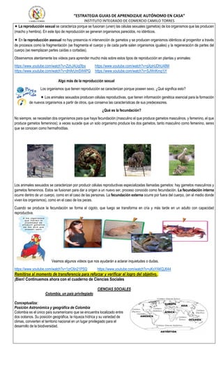 “ESTRATEGIA GUIAS DE APRENDIZAJE AUTÓNOMO EN CASA”
INSTITUTO INTEGRADO DE COMERCIO CAMILO TORRES
✦ La reproducción sexual se caracteriza porque se fusionan (unen) las células sexuales (gametos) de los organismos que las producen
(macho y hembra). En este tipo de reproducción se generan organismos parecidos, no idénticos.
✦ En la reproducción asexual no hay presencia ni intervención de gametos y se producen organismos idénticos al progenitor a través
de procesos como la fragmentación (se fragmenta el cuerpo y de cada parte salen organismos iguales) y la regeneración de partes del
cuerpo (se reemplazan partes caídas o cortadas).
Observemos atentamente los videos para aprender mucho más sobre estos tipos de reproducción en plantas y animales:
https://www.youtube.com/watch?v=ZzhJAUq0fps https://www.youtube.com/watch?v=gXpHJDhU48M
https://www.youtube.com/watch?v=dHArUmSW4PQ https://www.youtube.com/watch?v=SJWriKmg1jY
Algo más de la reproducción sexual
Los organismos que tienen reproducción se caracterizan porque poseen sexo. ¿Qué significa esto?
✦ Los animales sexuados producen células reproductivas, que tienen información genética esencial para la formación
de nuevos organismos a partir de otros, que conserva las características de sus predecesores.
¿Qué es la fecundación?
No siempre, se necesitan dos organismos para que haya fecundación (masculino el que produce gametos masculinos, y femenino, el que
produce gametos femeninos); a veces sucede que un solo organismo produce los dos gametos, tanto masculino como femenino, seres
que se conocen como hermafroditas.
Los animales sexuados se caracterizan por producir células reproductivas especializadas llamadas gametos: hay gametos masculinos y
gametos femeninos. Estos se fusionan para dar a origen a un nuevo ser, proceso conocido como fecundación. La fecundación interna
ocurre dentro de un cuerpo, como en el caso de las personas. La fecundación externa ocurre por fuera del cuerpo, (en el medio donde
viven los organismos), como en el caso de los peces.
Cuando se produce la fecundación se forma el cigoto, que luego se transforma en cría y más tarde en un adulto con capacidad
reproductiva.
Veamos algunos videos que nos ayudarán a aclarar inquietudes o dudas.
https://www.youtube.com/watch?v=1zrC6n21PSQ https://www.youtube.com/watch?v=uKoYAKQJ644
Remitirse al momento de transferencia para reforzar y verificar el logro del objetivo..
¡Bien! Continuemos ahora con el cuaderno de Ciencias Sociales
CIENCIAS SOCIALES
Colombia, un país privilegiado
Conceptualiza:
Posición Astronómica y geográfica de Colombia
Colombia es el único país suramericano que se encuentra localizado entre
dos océanos. Su posición geográfica, la riqueza hídrica y su variedad de
climas, convierten el territorio nacional en un lugar privilegiado para el
desarrollo de la biodiversidad.
 