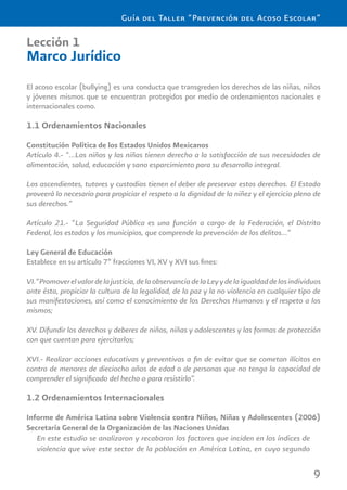 9
Guía del Taller “Prevención del Acoso Escolar”
Lección 1
Marco Jurídico
El acoso escolar (bullying) es una conducta que transgreden los derechos de las niñas, niños
y jóvenes mismos que se encuentran protegidos por medio de ordenamientos nacionales e
internacionales como.
1.1 Ordenamientos Nacionales
Constitución Política de los Estados Unidos Mexicanos
Artículo 4.- “…Los niños y las niñas tienen derecho a la satisfacción de sus necesidades de
alimentación, salud, educación y sano esparcimiento para su desarrollo integral.
Los ascendientes, tutores y custodios tienen el deber de preservar estos derechos. El Estado
proveerá lo necesario para propiciar el respeto a la dignidad de la niñez y el ejercicio pleno de
sus derechos.”
Artículo 21.- “La Seguridad Pública es una función a cargo de la Federación, el Distrito
Federal, los estados y los municipios, que comprende la prevención de los delitos…”
Ley General de Educación
Establece en su artículo 7º fracciones VI, XV y XVI sus ﬁnes:
VI.“Promoverelvalordelajusticia,delaobservanciadelaLeyydelaigualdaddelosindividuos
ante ésta, propiciar la cultura de la legalidad, de la paz y la no violencia en cualquier tipo de
sus manifestaciones, así como el conocimiento de los Derechos Humanos y el respeto a los
mismos;
XV. Difundir los derechos y deberes de niños, niñas y adolescentes y las formas de protección
con que cuentan para ejercitarlos;
XVI.- Realizar acciones educativas y preventivas a ﬁn de evitar que se cometan ilícitos en
contra de menores de dieciocho años de edad o de personas que no tenga la capacidad de
comprender el signiﬁcado del hecho o para resistirlo”.
1.2 Ordenamientos Internacionales
Informe de América Latina sobre Violencia contra Niños, Niñas y Adolescentes (2006)
Secretaría General de la Organización de las Naciones Unidas
En este estudio se analizaron y recabaron los factores que inciden en los índices de
violencia que vive este sector de la población en América Latina, en cuyo segundo
 