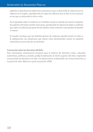 10
Secretaría de Seguridad Pública
capítulo se abordaron los diferentes contextos en que se desarrolla la violencia con la
infancia en la región, especiﬁcando los tipos de violencia que se dan en los entornos
en los que se desarrolla el niño o niña.
En el apartado sobre la violencia en el ámbito escolar se aborda de manera incipiente
los aspectos del acoso escolar entre pares, ponderando los abusos de poder y maltrato
que sufren la infancia por parte de los adultos, tanto maestros como padres de familia
o tutores.
El estudio concluye que las distintas formas de violencia ejercida contra la niñez y
la adolescencia son situaciones que tienen como denominador común la violación
sistemática y recurrente de sus derechos.
Convención sobre los Derechos del Niño
Este instrumento internacional incorpora para la infancia los derechos civiles, culturales,
económicos, políticos y sociales; preﬁja la dedicación al interés superior del niño, respetando
y procurando sus derechos a la vida, a la supervivencia, el desarrollo a la no discriminación y a
su punto de vista. México se sumó en junio de 1990.
 