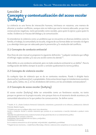 11
Guía del Taller “Prevención del Acoso Escolar”
Lección 2
Concepto y contextualización del acoso escolar
(bullying)
La violencia es una forma de interacción humana, intrínseca en nosotros, una manera de
afrontar y resolver conﬂictos, aunque esto no indica que sea la manera adecuada, ya que trae
consecuencias negativas, tanto personales como sociales, para quien la ejerce y para quien la
recibe. Evidencia un fracaso del dialogo y la comunicación.
Si entendemos la violencia como un problema que se encuentra en diversos ámbitos como la
familia, el trabajo, la comunidad y la escuela, ninguna de sus formas debe ser tomada a la ligera
y su abordaje tiene que ser adecuado para la prevención y/o resolución del conﬂicto.
2.1 Concepto de conducta antisocial
Para ﬁnes de este manual se proponen la siguiente deﬁnición: “cualquier conducta que reﬂeje
el infringir reglas sociales y/o sea una acción contra los demás”2
.
Todo delito es una conducta antisocial, pero no toda conducta antisocial es un delito3
. Para la
conﬁguración del delito siempre la acción u omisión quebrantará la norma jurídica.
2.2 Concepto de violencia escolar
Es cualquier tipo de violencia que se da en contextos escolares. Puede ir dirigida hacia
alumnos(as),profesores(as),opropiedades.Estosactostienenlugareninstalacionesescolares
(aula, patio, baños, etc.), en los alrededores del centro y en las actividades extraescolares4
.
2.3 Concepto de acoso escolar (bullying)
El acoso escolar (bullying) debe ser entendido como un fenómeno escolar, no tanto
porque se genere en la propia escuela, sino porque ésta es el escenario donde acontece y la
comunidad educativa es la que padece las consecuencias. Se deﬁne como:
2 Kazdín, A. E. y Buela Conducta Antisocial. Evaluación, tratamiento y prevención en la infancia y adolescencia. Editorial
Pirámide, Madrid, España.
3 El delito para que se conﬁgure debe reunir cinco elementos:
Acción o conducta: Acción u omisión voluntaria que consiste en un movimiento o inacción destinado a producir cierto
cambio.
Tipicidad: Encuadramiento de la conducta humana al tipo penal descrito en un ordenamiento jurídico.
Antijuridicidad: Es contrario a Derecho.
Culpabilidad: Reprochabilidad del acto típico y antijurídico.
Punibilidad: Es la sanción.
En la conducta antisocial no se da la tipicidad, antijuridicidad, culpabilidad y punibilidad.
4 Ángela Serrano Sarmiento, e Isabel Iborra Marmolejo, Informe: violencia entre compañeros en la escuela, España.
 