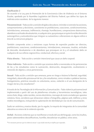 15
Guía del Taller “Prevención del Acoso Escolar”
Clasiﬁcación 2
De acuerdo a la Ley para la Promoción de la Convivencia Libre de Violencia en el Entorno
Escolar, aprobada por la Asamblea Legislativa del Distrito Federal, que deﬁne los tipos de
maltrato entre escolares de la siguiente manera:
Psicoemocional.-Todaacciónuomisióndirigidaadesvalorar,intimidarocontrolarlasacciones,
comportamientos y decisiones, consistente en prohibiciones, coacciones, condicionamientos,
intimidaciones, amenazas, indiferencia, chantaje, humillaciones, comparaciones destructivas,
abandonooactitudesdevaluatorias,ocualquierotra,queprovoqueenquienlarecibealteración
autocognitiva y autovalorativa que integran su autoestima o alteraciones en alguna esfera o
área de su estructura psíquica.
También comprende actos u omisiones cuyas formas de expresión pueden ser silencios,
prohibiciones, coacciones, condicionamientos, intimidaciones, amenazas, insultos, actitudes
de descuido, devaluatorias o de abandono que provoquen en la y el estudiante daño en
cualquiera de sus esferas cognoscitiva, conductual, afectiva y social.
Físico directo.- Toda acción u omisión intencional que causa un daño corporal.
Físico indirecto.- Toda acción u omisión que ocasiona daño o menoscabo en las pertenencias
de las y los estudiantes como la sustracción, destrucción, desaparición, ocultamiento o
retención de objetos u otras pertenencias.
Sexual.- Toda acción u omisión que amenaza, pone en riesgo o lesiona la libertad, seguridad,
integridad y desarrollo psicosexual de las y los estudiantes, como miradas o palabras lascivas,
hostigamiento, prácticas sexuales no voluntarias, acoso, violación o el uso denigrante de la
imagen de las y los estudiantes8
.
A través de las Tecnologías de la Información y Comunicación.- Toda violencia psicoemocional
implementada a partir del uso de plataformas virtuales y herramientas tecnológicas, tales
como chats, blogs, redes sociales, correo electrónico, mensajes de texto enviados por aparatos
celulares, foros, servidores que almacenan videos o fotografías, páginas web, teléfono y otros
medios tecnológicos, incluyendo la suplantación de identidad por esa vía de comunicación.
Suele ser anónima y masiva donde, por lo regular, la mayoría de integrantes de la comunidad
educativa se entera de la violencia ejercida.
Verbal.- Acciones violentas que se maniﬁestan a través del uso del lenguaje, como los insultos,
poner sobrenombres descaliﬁcativos, humillar, desvalorizar en público, entre otras.
8 Es necesario precisar que la violencia sexual a que alude esta ley se tipiﬁca por separado.
 