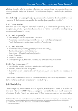 17
Guía del Taller “Prevención del Acoso Escolar”
Víctima.- Es quien sufre las agresiones. Suele ser una persona tímida, insegura, excesivamente
protegido por los padres, en desventaja física conforme al agresor con limitadas habilidades
sociales9
.
Espectador(a).- Es un compañero(a) que presencia las situaciones de intimidación y puede
reaccionar de distintas maneras: aprobando, reprobando o negando la agresión10
.
2.3.3 Consecuencias
Todo acto positivo o negativo tiene consecuencias y el acoso escolar (bullying) no es la
excepción, sus efectos repercuten obviamente en la víctima pero también en el agresor y
espectador de la siguiente forma:
2.3.3.1 Para el agresor(a)
Diﬁcultad para establecer relaciones saludables.•
Tendencia a desarrollar una personalidad con poco control sobre la agresión.•
Proclividad a cometer conductas antisociales y/o delictivas.•
2.3.3.2 Para la víctima
Autoestima desequilibrada y poca seguridad en sí mismo(a).•
Disminución en su rendimiento escolar.•
Aislamiento y diﬁcultad para la socialización.•
Deserción escolar.•
Depresión, ansiedad.•
En casos muy graves, homicidio o suicidio con actos de violencia extrema.•
2.3.3.3 Para el espectador(a)
Insensibilidad ante las agresiones cotidianas a sus compañeros.•
Pasividad ante situaciones de injusticia.•
Roles alternos: en ocasiones alientan al agresor(a), en otras pueden ser aliados de la•
víctima.
Como último punto de esta lección es preciso mencionar el acoso escolar que se ejerce a través
de los medios electrónicos, conocido como ciberbullying11
.
2.4 Ciberbullying
La tecnología hoy en día abarca muchos aspectos de nuestra vida como lo muestran las
encuestas del programa CENETIC de Alianza por la Seguridad en Internet (A.S.I) en escuelas
privadas del Distrito Federal, que revelan que 98% de los alumnos cuentan con computadora
9 El limitado desarrollo de las habilidades sociales genera diﬁcultad en la comunicación, empatía y en el juicio crítico, de igual
forma perjudica la autoestima y la empatía con los demás, diﬁcultando la transformación del entorno en algo positivo.
10 Guía Básica de Prevención de la Violencia en el Ámbito Escolar/ SSP, SEP, SNTE.
11 Inﬁerno escolar, 2011.
 