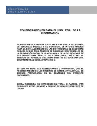 CONSIDERACIONES PARA EL USO LEGAL DE LA
INFORMACIÓN
EL PRESENTE DOCUMENTO FUE ELABORADO POR LA SECRETARÍA
DE SEGURIDAD PÚBLICA Y SE CONSIDERA DE INTERÉS PÚBLICO
PARA EL FORTALECIMIENTO DE LAS INSTITUCIONES DE SEGURIDAD
PÚBLICA DE LOS TRES ÓRDENES DE GOBIERNO, RESPONSABLES DE
LA PREVENCIÓN SOCIAL DE LA VIOLENCIA Y DE LA DELINCUENCIA EN
SUS RESPECTIVOS ÁMBITOS DE COMPETENCIA, ASÍ COMO AL
SERVICIO DE AQUELLAS ORGANIZACIONES DE LA SOCIEDAD CIVIL
COMPROMETIDAS CON LA PREVENCIÓN.
SU USO NO TIENE MÁS RESTRICCIONES O PROHIBICIÓN, QUE EL
RECONOCIMIENTO DE LOS CRÉDITOS DE AUTORÍA INTELECTUAL, DE
QUIENES PARTICIPARON EN EL CONTENIDO DEL PRESENTE
DOCUMENTO.
QUEDA PROHIBIDA SU REPRODUCCIÓN TOTAL O PARCIAL, POR
CUALQUIER MEDIO, SIEMPRE Y CUANDO SE REALICE CON FINES DE
LUCRO.
 