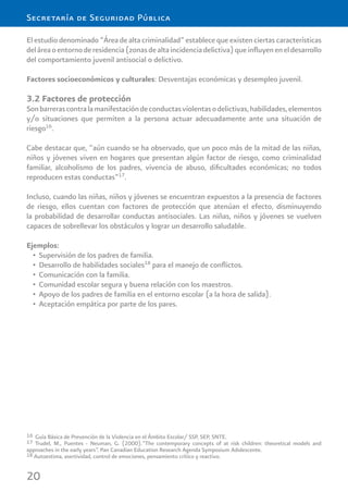 20
Secretaría de Seguridad Pública
El estudio denominado “Área de alta criminalidad” establece que existen ciertas características
deláreaoentornoderesidencia(zonasdealtaincidenciadelictiva)queinﬂuyeneneldesarrollo
del comportamiento juvenil antisocial o delictivo.
Factores socioeconómicos y culturales: Desventajas económicas y desempleo juvenil.
3.2 Factores de protección
Sonbarrerascontralamanifestacióndeconductasviolentasodelictivas,habilidades,elementos
y/o situaciones que permiten a la persona actuar adecuadamente ante una situación de
riesgo16
.
Cabe destacar que, “aún cuando se ha observado, que un poco más de la mitad de las niñas,
niños y jóvenes viven en hogares que presentan algún factor de riesgo, como criminalidad
familiar, alcoholismo de los padres, vivencia de abuso, diﬁcultades económicas; no todos
reproducen estas conductas”17
.
Incluso, cuando las niñas, niños y jóvenes se encuentran expuestos a la presencia de factores
de riesgo, ellos cuentan con factores de protección que atenúan el efecto, disminuyendo
la probabilidad de desarrollar conductas antisociales. Las niñas, niños y jóvenes se vuelven
capaces de sobrellevar los obstáculos y lograr un desarrollo saludable.
Ejemplos:
Supervisión de los padres de familia.•
Desarrollo de habilidades sociales• 18
para el manejo de conﬂictos.
Comunicación con la familia.•
Comunidad escolar segura y buena relación con los maestros.•
Apoyo de los padres de familia en el entorno escolar (a la hora de salida).•
Aceptación empática por parte de los pares.•
16 Guía Básica de Prevención de la Violencia en el Ámbito Escolar/ SSP, SEP, SNTE.
17 Trudel, M., Puentes - Neuman, G. (2000).“The contemporary concepts of at risk children: theoretical models and
approaches in the early years”. Pan Canadian Education Research Agenda Symposium Adolescente.
18 Autoestima, asertividad, control de emociones, pensamiento crítico y reactivo.
 