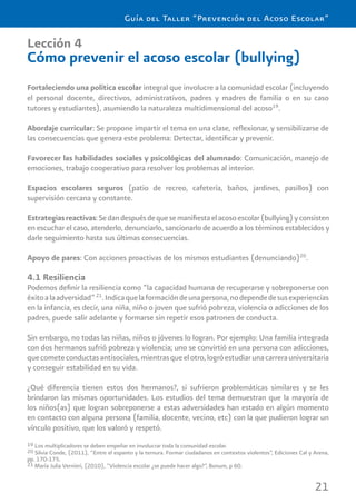 21
Guía del Taller “Prevención del Acoso Escolar”
Lección 4
Cómo prevenir el acoso escolar (bullying)
Fortaleciendo una política escolar integral que involucre a la comunidad escolar (incluyendo
el personal docente, directivos, administrativos, padres y madres de familia o en su caso
tutores y estudiantes), asumiendo la naturaleza multidimensional del acoso19
.
Abordaje curricular: Se propone impartir el tema en una clase, reﬂexionar, y sensibilizarse de
las consecuencias que genera este problema: Detectar, identiﬁcar y prevenir.
Favorecer las habilidades sociales y psicológicas del alumnado: Comunicación, manejo de
emociones, trabajo cooperativo para resolver los problemas al interior.
Espacios escolares seguros (patio de recreo, cafetería, baños, jardines, pasillos) con
supervisión cercana y constante.
Estrategiasreactivas:Sedandespuésdequesemaniﬁestaelacosoescolar(bullying)yconsisten
en escuchar el caso, atenderlo, denunciarlo, sancionarlo de acuerdo a los términos establecidos y
darle seguimiento hasta sus últimas consecuencias.
Apoyo de pares: Con acciones proactivas de los mismos estudiantes (denunciando)20
.
4.1 Resiliencia
Podemos deﬁnir la resiliencia como “la capacidad humana de recuperarse y sobreponerse con
éxitoalaadversidad”21
.Indicaquelaformacióndeunapersona,nodependedesusexperiencias
en la infancia, es decir, una niña, niño o joven que sufrió pobreza, violencia o adicciones de los
padres, puede salir adelante y formarse sin repetir esos patrones de conducta.
Sin embargo, no todas las niñas, niños o jóvenes lo logran. Por ejemplo: Una familia integrada
con dos hermanos sufrió pobreza y violencia; uno se convirtió en una persona con adicciones,
quecometeconductasantisociales,mientrasqueelotro,logróestudiarunacarrerauniversitaria
y conseguir estabilidad en su vida.
¿Qué diferencia tienen estos dos hermanos?, si sufrieron problemáticas similares y se les
brindaron las mismas oportunidades. Los estudios del tema demuestran que la mayoría de
los niños(as) que logran sobreponerse a estas adversidades han estado en algún momento
en contacto con alguna persona (familia, docente, vecino, etc) con la que pudieron lograr un
vínculo positivo, que los valoró y respetó.
19 Los multiplicadores se deben empeñar en involucrar toda la comunidad escolar.
20 Silvia Conde, (2011), “Entre el espanto y la ternura. Formar ciudadanos en contextos violentos”, Ediciones Cal y Arena,
pp. 170-175.
21 María Julia Vernieri, (2010), “Violencia escolar ¿se puede hacer algo?”, Bonum, p 60.
 
