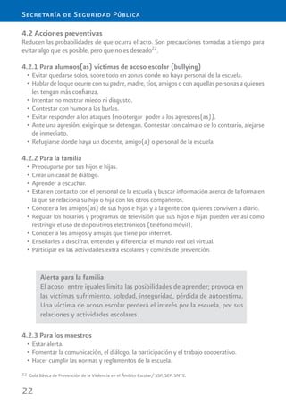 22
Secretaría de Seguridad Pública
4.2 Acciones preventivas
Reducen las probabilidades de que ocurra el acto. Son precauciones tomadas a tiempo para
evitar algo que es posible, pero que no es deseado22
.
4.2.1 Para alumnos(as) víctimas de acoso escolar (bullying)
Evitar quedarse solos, sobre todo en zonas donde no haya personal de la escuela.•
Hablar de lo que ocurre con su padre, madre, tíos, amigos o con aquellas personas a quienes•
les tengan más conﬁanza.
Intentar no mostrar miedo ni disgusto.•
Contestar con humor a las burlas.•
Evitar responder a los ataques (no otorgar poder a los agresores(as)).•
Ante una agresión, exigir que se detengan. Contestar con calma o de lo contrario, alejarse•
de inmediato.
Refugiarse donde haya un docente, amigo(a) o personal de la escuela.•
4.2.2 Para la familia
Preocuparse por sus hijos e hijas.•
Crear un canal de diálogo.•
Aprender a escuchar.•
Estar en contacto con el personal de la escuela y buscar información acerca de la forma en•
la que se relaciona su hijo o hija con los otros compañeros.
Conocer a los amigos(as) de sus hijos e hijas y a la gente con quienes conviven a diario.•
Regular los horarios y programas de televisión que sus hijos e hijas pueden ver así como•
restringir el uso de dispositivos electrónicos (teléfono móvil).
Conocer a los amigos y amigas que tiene por internet.•
Enseñarles a descifrar, entender y diferenciar el mundo real del virtual.•
Participar en las actividades extra escolares y comités de prevención.•
22 Guía Básica de Prevención de la Violencia en el Ámbito Escolar/ SSP, SEP, SNTE.
Alerta para la familia
El acoso entre iguales limita las posibilidades de aprender; provoca en
las víctimas sufrimiento, soledad, inseguridad, pérdida de autoestima.
Una víctima de acoso escolar perderá el interés por la escuela, por sus
relaciones y actividades escolares.
4.2.3 Para los maestros
Estar alerta.•
Fomentar la comunicación, el diálogo, la participación y el trabajo cooperativo.•
Hacer cumplir las normas y reglamentos de la escuela.•
 