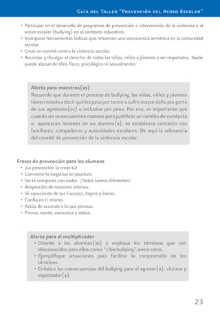 23
Guía del Taller “Prevención del Acoso Escolar”
Alerta para maestros(as)
Recuerde que durante el proceso de bullying, las niñas, niños y jóvenes
tienenmiedoadecirquélespasaportemorasufrirmayordañoporparte
de sus agresores(as) o inclusive por pena. Por eso, es importante que
cuando no se encuentren razones para justiﬁcar un cambio de conducta
o aparezcan lesiones en un alumno(a), se establezca contacto con
familiares, compañeros y autoridades escolares. De aquí la relevancia
del comité de prevención de la violencia escolar.
Frases de prevención para los alumnos
¡La prevención la creas tú!•
Convierte lo negativo en positivo.•
No te compares con nadie. ¡Todos somos diferentes!•
Aceptación de nosotros mismos.•
Sé consciente de tus fracasos, logros y éxitos.•
Confía en ti mismo.•
Actúa de acuerdo a lo que piensas.•
Piensa, siente, comunica y actúa.•
Alerta para el multiplicador
Oriente a los alumnos(as) y explique los términos que son•
desconocidos para ellos como “ciberbullying”, entre otros.
Ejempliﬁque situaciones para facilitar la comprensión de los•
términos.
Enfatice las consecuencias del bullying para el agresor(a), víctima y•
espectador(a).
Participar en el desarrollo de programas de prevención e intervención de la violencia y el•
acoso escolar (bullying) en el contexto educativo.
Incorporar herramientas lúdicas que refuercen una convivencia armónica en la comunidad•
escolar.
Crear un comité contra la violencia escolar.•
Recordar y divulgar el derecho de todas las niñas, niños y jóvenes a ser respetados. Nadie•
puede abusar de ellos física, psicológica ni sexualmente.
 