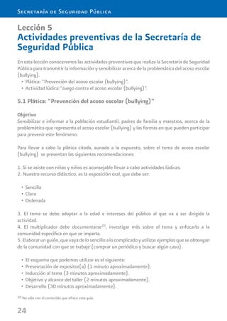 24
Secretaría de Seguridad Pública
Lección 5
Actividades preventivas de la Secretaría de
Seguridad Pública
En esta lección conoceremos las actividades preventivas que realiza la Secretaría de Seguridad
Pública para transmitir la información y sensibilizar acerca de la problemática del acoso escolar
(bullying).
Plática: “Prevención del acoso escolar (bullying)”.•
Actividad lúdica:”Juego contra el acoso escolar (bullying)”.•
5.1 Plática: “Prevención del acoso escolar (bullying)”
Objetivo
Sensibilizar e informar a la población estudiantil, padres de familia y maestros, acerca de la
problemática que representa el acoso escolar (bullying) y las formas en que pueden participar
para prevenir este fenómeno.
Para llevar a cabo la plática citada, aunado a lo expuesto, sobre el tema de acoso escolar
(bullying) se presentan las siguientes recomendaciones:
1. Si se asiste con niñas y niños es aconsejable llevar a cabo actividades lúdicas.
2. Nuestro recurso didáctico, es la exposición oral, que debe ser:
Sencilla•
Clara•
Ordenada•
3. El tema se debe adaptar a la edad e intereses del público al que va a ser dirigida la
actividad.
4. El multiplicador debe documentarse20
, investigar más sobre el tema y enfocarlo a la
comunidad especíﬁca en que se imparta.
5.Elaborarunguión,quevayadelosencilloalocomplicadoyutilizarejemplosqueseobtengan
de la comunidad con que se trabaje (comprar un periódico y buscar algún caso).
El esquema que podemos utilizar es el siguiente:•
Presentación de expositor(a) (1 minuto aproximadamente).•
Inducción al tema (3 minutos aproximadamente).•
Objetivo y alcance del taller (2 minutos aproximadamente).•
Desarrollo (30 minutos aproximadamente).•
20 No sólo con el contenido que ofrece esta guía.
 