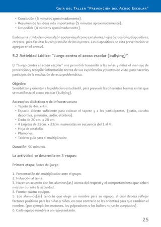 25
Guía del Taller “Prevención del Acoso Escolar”
Conclusión (5 minutos aproximadamente).•
Resumen de las ideas más importantes (5 minutos aproximadamente).•
Despedida (4 minutos aproximadamente).•
Esdesumautilidademplearalgúnapoyovisualcomocartelones,hojasderotafolio,diapositivas,
etcétera, para facilitar la comprensión de los oyentes. Las diapositivas de esta presentación se
agregan en el anexo1.
5.2 Actividad Lúdica: “Juego contra el acoso escolar (bullying)”
El “Juego contra el acoso escolar” nos permitirá transmitir a las niñas y niños el mensaje de
prevención y recopilar información acerca de sus experiencias y puntos de vista, para hacerlos
partícipes de la resolución de esta problemática.
Objetivo
Sensibilizar y orientar a la población estudiantil, para prevenir las diferentes formas en las que
se maniﬁesta el acoso escolar (bullying).
Accesorios didácticos y de infraestructura
Tapete de 4m. x 4m.•
Espacio abierto suﬁciente para colocar el tapete y a los participantes, (patio, cancha•
deportiva, gimnasio, jardín, etcétera).
Dado de 20 cm. x 20 cm.•
4 tarjetas de 28cm. x 22cm. numeradas en secuencia del 1 al 4.•
Hoja de rotafolio.•
Plumones.•
Tablero guía para el multiplicador.•
Duración: 50 minutos.
La actividad se desarrolla en 3 etapas:
Primera etapa: Antes del juego
1. Presentación del multiplicador ante el grupo.
2. Inducción al tema.
3. Hacer un acuerdo con los alumnos(as) acerca del respeto y el comportamiento que deben
mostrar durante la actividad.
4. Formar cuatro equipos.
5. Los alumnos(as) tendrán que elegir un nombre para su equipo, el cual deberá reﬂejar
factores positivos para las niñas y niños, en caso contrario se les orientará para que cambien el
nombre, (por ejemplo los matones, los golpeadores o los bullers no serán aceptados).
6. Cada equipo nombra a un representante.
 