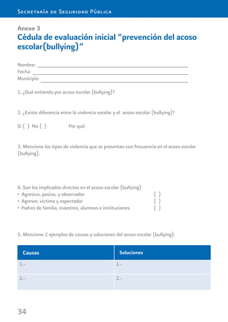 34
Secretaría de Seguridad Pública
Anexo 3
Cédula de evaluación inicial “prevención del acoso
escolar(bullying)”
Nombre:
Fecha:
Municipio:
1. ¿Qué entiendo por acoso escolar (bullying)?
2. ¿Existe diferencia entre la violencia escolar y el acoso escolar (bullying)?
Si ( ) No ( ) Por qué:
3. Mencione los tipos de violencia que se presentan con frecuencia en el acoso escolar
(bullying).
4. Son los implicados directos en el acoso escolar (bullying)
Agresivo, pasivo, y observador ( )•
Agresor, victima y espectador ( )•
Padres de familia, maestros, alumnos e instituciones ( )•
Causas Soluciones
1.- 1.-
2.- 2.-
5. Mencione 2 ejemplos de causas y soluciones del acoso escolar (bullying):
 
