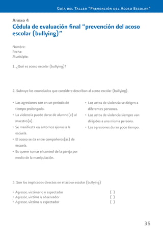 35
Guía del Taller “Prevención del Acoso Escolar”
Anexo 4
Cédula de evaluación ﬁnal “prevención del acoso
escolar (bullying)”
Nombre:
Fecha:
Municipio:
1. ¿Qué es acoso escolar (bullying)?
2. Subraye los enunciados que considere describan al acoso escolar (bullying).
3. Son los implicados directos en el acoso escolar (bullying)
Agresor, victimario y espectador ( )•
Agresor, victima y observador ( )•
Agresor, victima y espectador ( )•
Las agresiones son en un periodo de•
tiempo prolongado.
La violencia puede darse de alumno(a) al•
maestro(a).
Se maniﬁesta en entornos ajenos a la•
escuela.
El acoso se da entre compañeros(as) de•
escuela.
Es querer tomar el control de la pareja por•
medio de la manipulación.
Los actos de violencia se dirigen a•
diferentes personas.
Los actos de violencia siempre van•
dirigidos a una misma persona.
Las agresiones duran poco tiempo.•
 