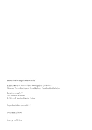 Secretaría de Seguridad Pública
Subsecretaría de Prevención y Participación Ciudadana
Dirección General de Prevención del Delito y Participación Ciudadana
Constituyentes 947
Col. Belén de las Flores
C.P. 01110, México, Distrito Federal
Segunda edición: agosto 2012
www.ssp.gob.mx
Impreso en México
 