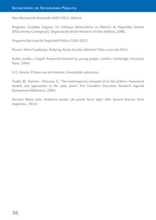 38
Secretaría de Seguridad Pública
Plan Nacional de Desarrollo 2007-2012. México.
Programa Ciudades Seguras. Un Enfoque Democrático en Materia de Seguridad Urbana
(Documento Conceptual). Organización de las Naciones Unidas-Hábitat, 2006.
Programa Nacional de Seguridad Pública 2008-2012.
Rincón, María Guadalupe. Bullying, Acoso Escolar, Editorial Trillas, enero de 2011.
Rutter, Guiller y Hagell. Antisocial behavior by young people. London: Cambridge University
Press, 1998.
S. C. Almela. El buen uso del Internet, Generalitat valenciana.
Trudel, M., Puentes - Neuman, G, “The contemporary concepts of at risk children: theoretical
models and approaches in the early years”. Pan Canadian Education Research Agenda
Symposium Adolescent, 2000.
Vernieri, María Julia. Violencia escolar ¿Se puede hacer algo? Edit. Bonum Buenos Aires
Argentina, 2010.
 