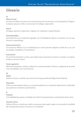 39
Guía del Taller “Prevención del Acoso Escolar”
Glosario
A
Abuso sexual
Es toda actividad en la que sin el consentimiento de una persona y sin el propósito de llegar a
la cópula, ejecute en ella un acto sexual o la obligue a ejecutarlo.
Acoso
Perseguir, apremiar, importunar a alguien con molestias o requerimientos.
Actividad lúdica
Actividad física y/o intelectual regulada, con la ﬁnalidad de obtener recreación, a la vez que
favorece el aprendizaje.
Autoconocimiento
Es el proceso reﬂexivo (y su resultado) por el cual la persona adquiere noción de su yo y de
sus propias cualidades y características.
Autoestima
Es una forma de pensar y actuar, que implica que una persona se quiere, se acepta, se respeta,
confía y cree en sí misma.
Autorregulación
Aptitud de proyectar, orientar y observar la conducta desde el interior y adaptarla de acuerdo
a las necesidades o las circunstancias.
D
Delito
Delito es el acto u omisión que sancionan las leyes penales (Código Penal Federal).
Depresión
Trastorno del estado de ánimo y su síntoma habitual es un estado de abatimiento e infelicidad
que puede ser transitorio o permanente.
E
Empatía
Es la habilidad que posee un individuo de inferir los pensamientos y sentimientos de los otros.
Escucha activa
Esfuerzo físico y mental que realiza una persona para poder captar con atención la totalidad
del mensaje que le quiere comunicar un semejante.
 
