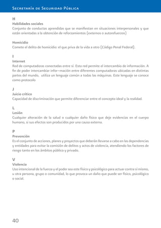 40
Secretaría de Seguridad Pública
H
Habilidades sociales
Conjunto de conductas aprendidas que se maniﬁestan en situaciones interpersonales y que
están orientadas a la obtención de reforzamientos (externos o autorefuerzos)
Homicidio
Comete el delito de homicidio: el que priva de la vida a otro (Código Penal Federal).
I
Internet
Red de computadoras conectadas entre sí. Esta red permite el intercambio de información. A
ﬁn de poder intercambiar infor¬mación entre diferentes computadoras ubicadas en distintas
partes del mundo, utiliza un lenguaje común a todas las máquinas. Este lenguaje se conoce
como protocolo
J
Juicio crítico
Capacidad de discriminación que permite diferenciar entre el concepto ideal y la realidad.
L
Lesión
Cualquier alteración de la salud o cualquier daño físico que deje evidencias en el cuerpo
humano, si sus efectos son producidos por una causa externa.
P
Prevención
Es el conjunto de acciones, planes y proyectos que deberán llevarse a cabo en las dependencias
y entidades para evitar la comisión de delitos y actos de violencia, atendiendo los factores de
riesgo tanto en los ámbitos público y privado.
V
Violencia
Uso intencional de la fuerza y el poder sea este físico y psicológico para actuar contra sí mismo,
u otra persona, grupo o comunidad, lo que provoca un daño que puede ser físico, psicológico
o social.
 