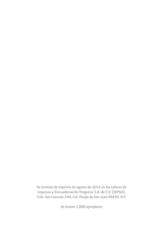 Se terminó de imprimir en agosto de 2012 en los talleres de
Impresos y Encuadernación Progreso, S.A. de C.V. (IEPSA),
Calz. San Lorenzo 244, Col. Paraje de San Juan 09830, D.F.
Se tiraron 1,000 ejemplares
 