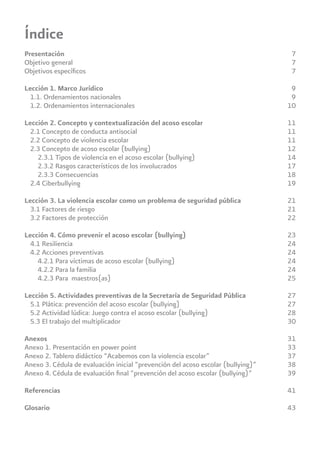 Presentación
Objetivo general
Objetivos especíﬁcos
Lección 1. Marco Jurídico
1.1. Ordenamientos nacionales
1.2. Ordenamientos internacionales
Lección 2. Concepto y contextualización del acoso escolar
2.1 Concepto de conducta antisocial
2.2 Concepto de violencia escolar
2.3 Concepto de acoso escolar (bullying)
2.3.1 Tipos de violencia en el acoso escolar (bullying)
2.3.2 Rasgos característicos de los involucrados
2.3.3 Consecuencias
2.4 Ciberbullying
Lección 3. La violencia escolar como un problema de seguridad pública
3.1 Factores de riesgo
3.2 Factores de protección
Lección 4. Cómo prevenir el acoso escolar (bullying)
4.1 Resiliencia
4.2 Acciones preventivas
4.2.1 Para víctimas de acoso escolar (bullying)
4.2.2 Para la familia
4.2.3 Para maestros(as)
Lección 5. Actividades preventivas de la Secretaría de Seguridad Pública
5.1 Plática: prevención del acoso escolar (bullying)
5.2 Actividad lúdica: Juego contra el acoso escolar (bullying)
5.3 El trabajo del multiplicador
Anexos
Anexo 1. Presentación en power point
Anexo 2. Tablero didáctico “Acabemos con la violencia escolar”
Anexo 3. Cédula de evaluación inicial “prevención del acoso escolar (bullying)”
Anexo 4. Cédula de evaluación ﬁnal “prevención del acoso escolar (bullying)”
Referencias
Glosario
Índice
7
7
7
9
9
10
11
11
11
12
14
17
18
19
21
21
22
23
24
24
24
24
25
27
27
28
30
31
33
37
38
39
41
43
 