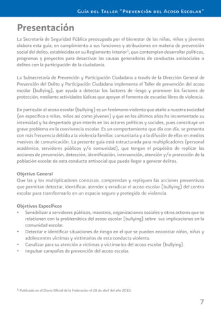 7
Guía del Taller “Prevención del Acoso Escolar”
Presentación
La Secretaría de Seguridad Pública preocupada por el bienestar de las niñas, niños y jóvenes
elabora esta guía; en cumplimiento a sus funciones y atribuciones en materia de prevención
social del delito, establecidas en su Reglamento Interior1
, que contemplan desarrollar políticas,
programas y proyectos para desactivar las causas generadoras de conductas antisociales o
delitos con la participación de la ciudadanía.
La Subsecretaría de Prevención y Participación Ciudadana a través de la Dirección General de
Prevención del Delito y Participación Ciudadana implementa el Taller de prevención del acoso
escolar (bullying), que ayuda a detectar los factores de riesgo y promover los factores de
protección, mediante actividades lúdicas que apoyan el fomento de escuelas libres de violencia.
En particular el acoso escolar (bullying) es un fenómeno violento que atañe a nuestra sociedad
(en especíﬁco a niñas, niños así como jóvenes) y que en los últimos años ha incrementado su
intensidad y ha despertado gran interés en los actores políticos y sociales, pues constituye un
grave problema en la convivencia escolar. Es un comportamiento que día con día, se presenta
con más frecuencia debido a la violencia familiar, comunitaria y a la difusión de ellas en medios
masivos de comunicación. La presente guía está estructurada para multiplicadores (personal
académico, servidores públicos y/o comunidad), que tengan el propósito de replicar las
acciones de prevención, detección, identiﬁcación, intervención, atención y/o protección de la
población escolar de esta conducta antisocial que puede llegar a generar delitos.
Objetivo General
Que las y los multiplicadores conozcan, comprendan y repliquen las acciones preventivas
que permitan detectar, identiﬁcar, atender y erradicar el acoso escolar (bullying) del centro
escolar para transformarlo en un espacio seguro y protegido de violencia.
Objetivos Especíﬁcos
Sensibilizar a servidores públicos, maestros, organizaciones sociales y otros actores que se•
relacionen con la problemática del acoso escolar (bullying) sobre sus implicaciones en la
comunidad escolar.
Detectar e identiﬁcar situaciones de riesgo en el que se pueden encontrar niños, niñas y•
adolescentes víctimas y victimarios de esta conducta violenta.
Canalizar para su atención a víctimas y victimarios del acoso escolar (bullying).•
Impulsar campañas de prevención del acoso escolar.•
1 Publicado en el Diario Oﬁcial de la Federación el 28 de abril del año 2010.
 