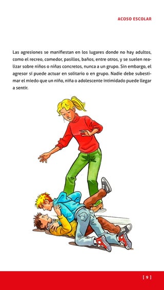 [ 9 ]
ACOSO ESCOLAR
Las agresiones se manifiestan en los lugares donde no hay adultos,
como el recreo, comedor, pasillos, baños, entre otros, y se suelen rea-
lizar sobre niños o niñas concretos, nunca a un grupo. Sin embargo, el
agresor sí puede actuar en solitario o en grupo. Nadie debe subesti-
mar el miedo que un niño, niña o adolescente intimidado puede llegar
a sentir.
 