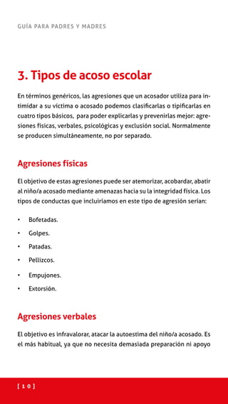 [ 1 0 ]
GUÍA PARA PADRES Y MADRES
3. Tipos de acoso escolar
En términos genéricos, las agresiones que un acosador utiliza para in-
timidar a su víctima o acosado podemos clasificarlas o tipificarlas en
cuatro tipos básicos, para poder explicarlas y prevenirlas mejor: agre-
siones físicas, verbales, psicológicas y exclusión social. Normalmente
se producen simultáneamente, no por separado.
Agresiones físicas
El objetivo de estas agresiones puede ser atemorizar, acobardar, abatir
al niño/a acosado mediante amenazas hacia su la integridad física. Los
tipos de conductas que incluiríamos en este tipo de agresión serían:
•	 Bofetadas.
•	 Golpes.
•	 Patadas.
•	 Pellizcos.
•	 Empujones.
•	 Extorsión.
Agresiones verbales
El objetivo es infravalorar, atacar la autoestima del niño/a acosado. Es
el más habitual, ya que no necesita demasiada preparación ni apoyo
 