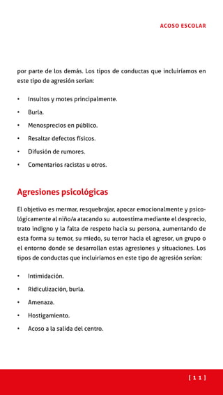 [ 1 1 ]
ACOSO ESCOLAR
por parte de los demás. Los tipos de conductas que incluiríamos en
este tipo de agresión serían:
•	 Insultos y motes principalmente.
•	 Burla.
•	 Menosprecios en público.
•	 Resaltar defectos físicos.
•	 Difusión de rumores.
•	 Comentarios racistas u otros.
Agresiones psicológicas
El objetivo es mermar, resquebrajar, apocar emocionalmente y psico-
lógicamente al niño/a atacando su autoestima mediante el desprecio,
trato indigno y la falta de respeto hacia su persona, aumentando de
esta forma su temor, su miedo, su terror hacia el agresor, un grupo o
el entorno donde se desarrollan estas agresiones y situaciones. Los
tipos de conductas que incluiríamos en este tipo de agresión serían:
•	 Intimidación.
•	 Ridiculización, burla.
•	 Amenaza.
•	 Hostigamiento.
•	 Acoso a la salida del centro.
 