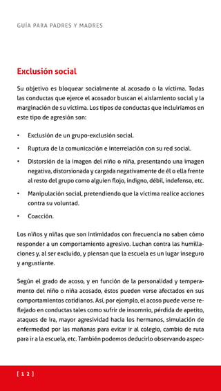 [ 1 2 ]
GUÍA PARA PADRES Y MADRES
Exclusión social
Su objetivo es bloquear socialmente al acosado o la víctima. Todas
las conductas que ejerce el acosador buscan el aislamiento social y la
marginación de su víctima. Los tipos de conductas que incluiríamos en
este tipo de agresión son:
•	 Exclusión de un grupo-exclusión social.
•	 Ruptura de la comunicación e interrelación con su red social.
•	 Distorsión de la imagen del niño o niña, presentando una imagen
negativa, distorsionada y cargada negativamente de él o ella frente
al resto del grupo como alguien flojo, indigno, débil, indefenso, etc.
•	 Manipulación social, pretendiendo que la víctima realice acciones
contra su voluntad.
•	 Coacción.
Los niños y niñas que son intimidados con frecuencia no saben cómo
responder a un comportamiento agresivo. Luchan contra las humilla-
ciones y, al ser excluido, y piensan que la escuela es un lugar inseguro
y angustiante.
Según el grado de acoso, y en función de la personalidad y tempera-
mento del niño o niña acosado, éstos pueden verse afectados en sus
comportamientos cotidianos. Así, por ejemplo, el acoso puede verse re-
flejado en conductas tales como sufrir de insomnio, pérdida de apetito,
ataques de ira, mayor agresividad hacia los hermanos, simulación de
enfermedad por las mañanas para evitar ir al colegio, cambio de ruta
para ir a la escuela, etc. También podemos deducirlo observando aspec-
 