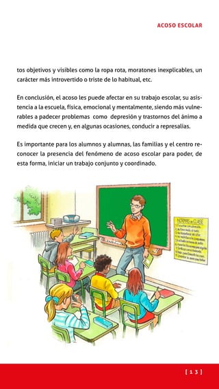 [ 1 3 ]
ACOSO ESCOLAR
tos objetivos y visibles como la ropa rota, moratones inexplicables, un
carácter más introvertido o triste de lo habitual, etc.
En conclusión, el acoso les puede afectar en su trabajo escolar, su asis-
tencia a la escuela, física, emocional y mentalmente, siendo más vulne-
rables a padecer problemas como depresión y trastornos del ánimo a
medida que crecen y, en algunas ocasiones, conducir a represalias.
Es importante para los alumnos y alumnas, las familias y el centro re-
conocer la presencia del fenómeno de acoso escolar para poder, de
esta forma, iniciar un trabajo conjunto y coordinado.
 