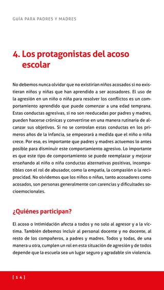 [ 1 4 ]
GUÍA PARA PADRES Y MADRES
4. Los protagonistas del acoso
escolar
No debemos nunca olvidar que no existirían niños acosados si no exis-
tieran niños y niñas que han aprendido a ser acosadores. El uso de
la agresión en un niño o niña para resolver los conflictos es un com-
portamiento aprendido que puede comenzar a una edad temprana.
Estas conductas agresivas, si no son reeducadas por padres y madres,
pueden hacerse crónicas y convertirse en una manera rutinaria de al-
canzar sus objetivos. Si no se controlan estas conductas en los pri-
meros años de la infancia, se empeorará a medida que el niño o niña
crece. Por eso, es importante que padres y madres actuemos lo antes
posible para disminuir este comportamiento agresivo. Lo importante
es que este tipo de comportamiento se puede reemplazar y mejorar
enseñando al niño o niña conductas alternativas positivas, incompa-
tibles con el rol de abusador, como la empatía, la compasión o la reci-
procidad. No olvidemos que los niños o niñas, tanto acosadores como
acosados, son personas generalmente con carencias y dificultades so-
cioemocionales.
¿Quiénes participan?
El acoso o intimidación afecta a todos y no solo al agresor y a la víc-
tima. También debemos incluir al personal docente y no docente, al
resto de los compañeros, a padres y madres. Todos y todas, de una
manera u otra, cumplen un rol en esta situación de agresión y de todos
depende que la escuela sea un lugar seguro y agradable sin violencia.
 